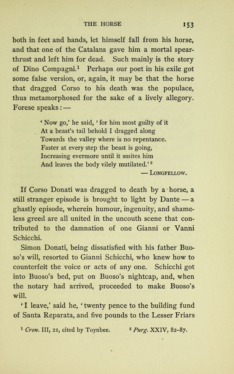 both in feet and hands, let himself fall from his horse, and that one of the Catalans gave him a mortal spear- thrust and left him for dead. Such mainly is the story of Dino Compagni.1 Perhaps our poet in his exile got some false version, or, again, it may be that the horse that dragged Corso to his death was the populace, thus metamorphosed for the sake of a lively allegory. Forese speaks: — ‘ Now go,’ he said, ‘ for him most guilty of it At a beast’s tail behold I dragged along Towards the valley where is no repentance. Faster at every step the beast is going, Increasing evermore until it smites him And leaves the body vilely mutilated.’2 — Longfellow. If Corso Donati was dragged to death by a ■ horse, a still stranger episode is brought to light by Dante — a ghastly episode, wherein humour, ingenuity, and shame- less greed are all united in the uncouth scene that con- tributed to the damnation of one Gianni or Vanni Schicchi. Simon Donati, being dissatisfied with his father Buo- so’s will, resorted to Gianni Schicchi, who knew how to counterfeit the voice or acts of any one. Schicchi got into Buoso’s bed, put on Buoso’s nightcap, and, when the notary had arrived, proceeded to make Buoso’s will. * I leave,’ said he, ‘ twenty pence to the building fund of Santa Reparata, and five pounds to the Lesser Friars