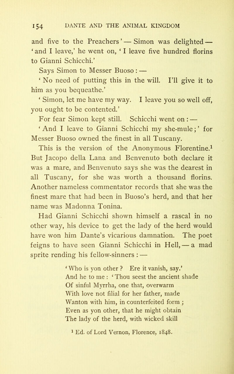 and five to the Preachers ’ — Simon was delighted — ‘and I leave,’ he went on, ‘ I leave five hundred florins to Gianni Schicchi.’ Says Simon to Messer Buoso : — ‘ No need of putting this in the will. I’ll give it to him as you bequeathe.’ ‘ Simon, let me have my way. I leave you so well off, you ought to be contented.’ For fear Simon kept still. Schicchi went on : — ‘ And I leave to Gianni Schicchi my she-mule; ’ for Messer Buoso owned the finest in all Tuscany. This is the version of the Anonymous Florentine.1 But Jacopo della Lana and Benvenuto both declare it was a mare, and Benvenuto says she was the dearest in all Tuscany, for she was worth a thousand florins. Another nameless commentator records that she was the finest mare that had been in Buoso’s herd, and that her name was Madonna Tonina. Had Gianni Schicchi shown himself a rascal in no other way, his device to get the lady of the herd would have won him Dante’s vicarious damnation. The poet feigns to have seen Gianni Schicchi in Hell, — a mad sprite rending his fellow-sinners : — ‘ Who is yon other ? Ere it vanish, say.’ And he to me : ‘ Thou seest the ancient shade Of sinful Myrrha, one that, overwarm With love not filial for her father, made Wanton with him, in counterfeited form ; Even as yon other, that he might obtain The lady of the herd, with wicked skill 1 Ed. of Lord Vernon, Florence, 1848.