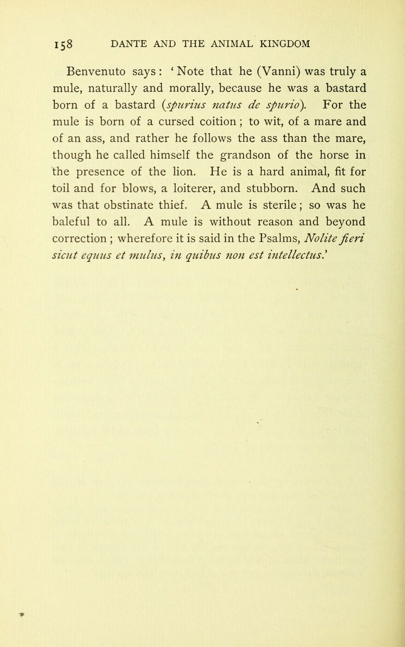 Benvenuto says : ‘ Note that he (Vanni) was truly a mule, naturally and morally, because he was a bastard born of a bastard (spurius natus de spurio). For the mule is born of a cursed coition; to wit, of a mare and of an ass, and rather he follows the ass than the mare, though he called himself the grandson of the horse in the presence of the lion. He is a hard animal, fit for toil and for blows, a loiterer, and stubborn. And such was that obstinate thief. A mule is sterile; so was he baleful to all. A mule is without reason and beyond correction ; wherefore it is said in the Psalms, Nolite fieri sicut equus et mulus, in quibus non est intellectus