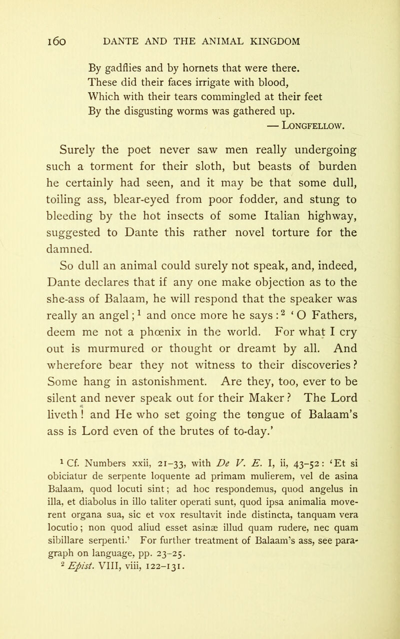 By gadflies and by hornets that were there. These did their faces irrigate with blood, Which with their tears commingled at their feet By the disgusting worms was gathered up. — Longfellow. Surely the poet never saw men really undergoing such a torment for their sloth, but beasts of burden he certainly had seen, and it may be that some dull, toiling ass, blear-eyed from poor fodder, and stung to bleeding by the hot insects of some Italian highway, suggested to Dante this rather novel torture for the damned. So dull an animal could surely not speak, and, indeed, Dante declares that if any one make objection as to the she-ass of Balaam, he will respond that the speaker was really an angel;1 and once more he says :2 ‘ O Fathers, deem me not a phoenix in the world. For what I cry out is murmured or thought or dreamt by all. And wherefore bear they not witness to their discoveries ? Some hang in astonishment. Are they, too, ever to be silent and never speak out for their Maker ? The Lord liveth ! and He who set going the tongue of Balaam’s ass is Lord even of the brutes of to-day.’ 1 Cf. Numbers xxii, 21-33, with De V. E. I, ii, 43-52: ‘Et si obicialur de serpente loquente ad primam mulierem, vel de asina Balaam, quod locuti sint; ad hoc respondemus, quod angelus in ilia, et diabolus in illo taliter operati sunt, quod ipsa animalia move- rent organa sua, sic et vox resultavit inde distincta, tanquam vera locutio; non quod aliud esset asinae illud quam rudere, nec quam sibillare serpenti.1 For further treatment of Balaam’s ass, see para- graph on language, pp. 23-25.