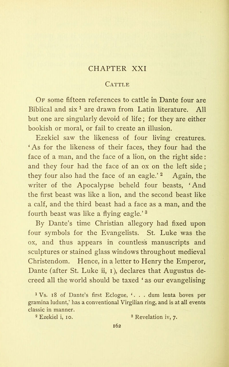 Cattle Of some fifteen references to cattle in Dante four are Biblical and six 1 are drawn from Latin literature. All but one are singularly devoid of life; for they are either bookish or moral, or fail to create an illusion. Ezekiel saw the likeness of four living creatures. ‘ As for the likeness of their faces, they four had the face of a man, and the face of a lion, on the right side: and they four had the face of an ox on the left side; they four also had the face of an eagle.’ 2 Again, the writer of the Apocalypse beheld four beasts, ‘And the first beast was like a lion, and the second beast like a calf, and the third beast had a face as a man, and the fourth beast was like a flying eagle.’3 By Dante’s time Christian allegory had fixed upon four symbols for the Evangelists. St. Luke was the ox, and thus appears in countless manuscripts and sculptures or stained glass windows throughout medieval Christendom. Hence, in a letter to Henry the Emperor, Dante (after St. Luke ii, i), declares that Augustus de- creed all the world should be taxed ‘ as our evangelising 1 Vs. 18 of Dante’s first Eclogue, e. . . dum lenta boves per gramma ludunt,’ has a conventional Virgilian ring, and is at all events classic in manner.