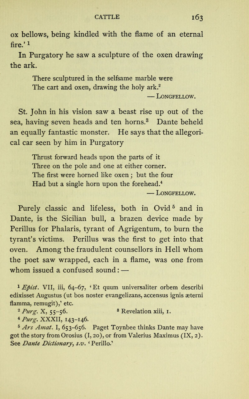 ox bellows, being kindled with the flame of an eternal fire.’1 In Purgatory he saw a sculpture of the oxen drawing the ark. There sculptured in the selfsame marble were The cart and oxen, drawing the holy ark.2 — Longfellow. St. John in his vision saw a beast rise up out of the sea, having seven heads and ten horns.3 Dante beheld an equally fantastic monster. He says that the allegori- cal car seen by him in Purgatory Thrust forward heads upon the parts of it Three on the pole and one at either corner. The first were horned like oxen; but the four Had but a single horn upon the forehead.4 — Longfellow. Purely classic and lifeless, both in Ovid5 * and in Dante, is the Sicilian bull, a brazen device made by Perillus for Phalaris, tyrant of Agrigentum, to burn the tyrant’s victims. Perillus was the first to get into that oven. Among the fraudulent counsellors in Hell whom the poet saw wrapped, each in a flame, was one from whom issued a confused sound: —- 1 Efiist. VII, iii, 64-67, 1 Et quum universaliter orbem describi edixisset Augustus (ut bos noster evangelizans, accensus ignis aeterni flamma, remugit),’ etc. 2 Purg. X, 55-56. 8 Revelation xiii, 1. 4 Purg. XXXII, 143-146. 5 Ars Amat. I, 653-656. Paget Toynbee thinks Dante may have got the story from Orosius (1,20), or from Valerius Maximus (IX, 2). See Dante Dictionary, s.v. i Perillo.’