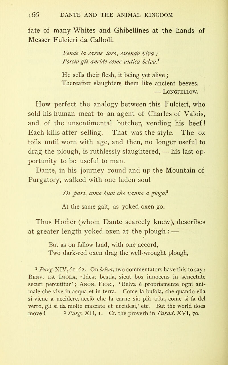 fate of many Whites and Ghibellines at the hands of Messer Fulcieri da Calboli. Vende la came loro, essendo viva ; Posciagli ancide come antica belva} He sells their flesh, it being yet alive; Thereafter slaughters them like ancient beeves. — Longfellow. How perfect the analogy between this Fulcieri, who sold his human meat to an agent of Charles of Valois, and of the unsentimental butcher, vending his beef! Each kills after selling. That was the style. The ox toils until worn with age, and then, no longer useful to drag the plough, is ruthlessly slaughtered, — his last op- portunity to be useful to man. Dante, in his journey round and up the Mountain of Purgatory, walked with one laden soul Di pari, come buoi che vanno a giogo? At the same gait, as yoked oxen go. Thus Homer (whom Dante scarcely knew), describes at greater length yoked oxen at the plough : — But as on fallow land, with one accord, Two dark-red oxen drag the well-wrought plough, 1 Purg. XIV, 61-62. On belva, two commentators have this to say: Benv. da Imola, ‘ Idest bestia, sicut bos innocens in senectute securi percutitur’; Anon. Fior., ‘Belva & propriamente ogni ani- male che vive in acqua et in terra. Come la bufola, che quando ella si viene a uccidere, accio che la carne sia piu trita, come si fa del verro, gli si da molte mazzate et uccidesi,’ etc. But the world does move ! 2 Purg. XII, 1. Cf. the proverb in Parad. XVI, 70.