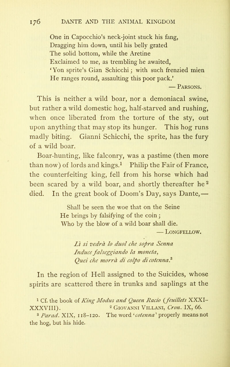 One in Capocchio’s neck-joint stuck his fang, Dragging him down, until his belly grated The solid bottom, while the Aretine Exclaimed to me, as trembling he awaited, ‘Yon sprite’s Gian Schicchi; with such frenzied mien He ranges round, assaulting this poor pack.’ — Parsons. This is neither a wild boar, nor a demoniacal swine, but rather a wild domestic hog, half-starved and rushing, when once liberated from the torture of the sty, out upon anything that may stop its hunger. This hog runs madly biting. Gianni Schicchi, the sprite, has the fury of a wild boar. Boar-hunting, like falconry, was a pastime (then more than now) of lords and kings.1 Philip the Fair of France, the counterfeiting king, fell from his horse which had been scared by a wild boar, and shortly thereafter he2 died. In the great book of Doom’s Day, says Dante,— Shall be seen the woe that on the Seine He brings by falsifying of the coin; Who by the blow of a wild boar shall die. — Longfellow. Li si vedra lo duol che sopra Senna Induce falseggiando la moneta, Quei che morra di colpo dicotenna.3 In the region of Hell assigned to the Suicides, whose spirits are scattered there in trunks and saplings at the 1 Cf. the book of King Modus and Queen Racio (feuillets XXXI- XXXVIII). 2 Giovanni Villani, Cron. IX, 66. 3 Parad. XIX, 118-120. The word ‘cotenna ’ properly means not the hog, but his hide.