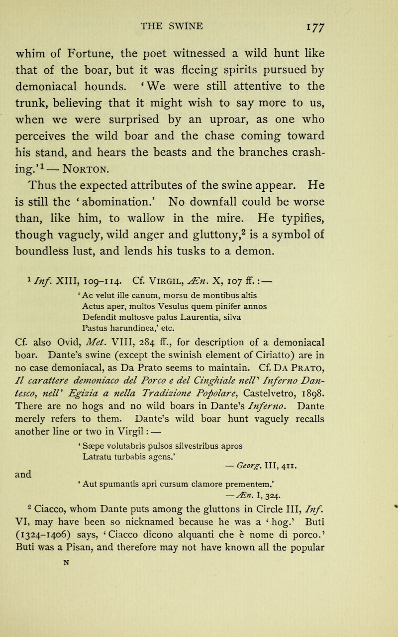 whim of Fortune, the poet witnessed a wild hunt like that of the boar, but it was fleeing spirits pursued by demoniacal hounds. ‘We were still attentive to the trunk, believing that it might wish to say more to us, when we were surprised by an uproar, as one who perceives the wild boar and the chase coming toward his stand, and hears the beasts and the branches crash- ing.’1— Norton. Thus the expected attributes of the swine appear. He is still the ‘abomination.’ No downfall could be worse than, like him, to wallow in the mire. He typifies, though vaguely, wild anger and gluttony,2 is a symbol of boundless lust, and lends his tusks to a demon. 1 Inf. XIII, 109-114. Cf. Virgil, Alh. X, 107 ff.: — 4 Ac velut ille canum, morsu de montibus altis Actus aper, multos Vesulus quem pinifer annos Defendit multosve palus Laurentia, silva Pastus harundinea,’ etc. Cf. also Ovid, Met. VIII, 284 ff., for description of a demoniacal boar. Dante’s swine (except the swinish element of Ciriatto) are in no case demoniacal, as Da Prato seems to maintain. Cf. Da Prato, II carattere demoniaco del Porco e del Cinghiale nelV Inferno Dan- tesco, nell' Egizia a nella Tradizione Popolare, Castelvetro, 1898. There are no hogs and no wild boars in Dante’s Inferno. Dante merely refers to them. Dante’s wild boar hunt vaguely recalls another line or two in Virgil: — and 4 Ssepe volutabris pulsos silvestribus apros Latratu turbabis agens.’ — Georg. Ill, 411. 4 Aut spumantis apri cursum clamore prementem.’ — Ain. I, 324. 2 Ciacco, whom Dante puts among the gluttons in Circle III, Inf. VI, may have been so nicknamed because he was a ‘ hog.’ Buti (1324-1406) says, ‘Ciacco dicono alquanti che e nome di porco.’ Buti was a Pisan, and therefore may not have known all the popular N