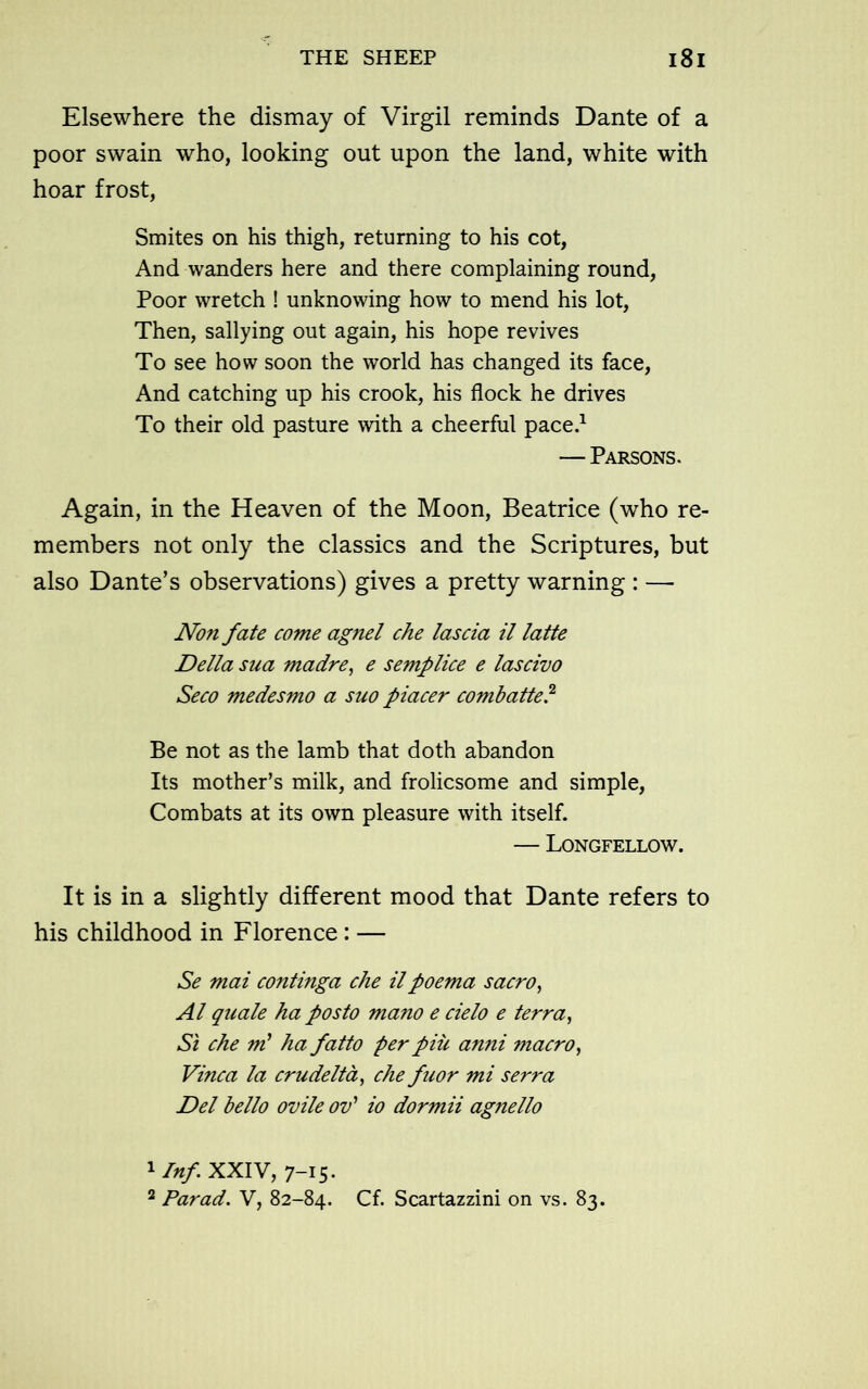 Elsewhere the dismay of Virgil reminds Dante of a poor swain who, looking out upon the land, white with hoar frost, Smites on his thigh, returning to his cot, And wanders here and there complaining round, Poor wretch ! unknowing how to mend his lot, Then, sallying out again, his hope revives To see how soon the world has changed its face, And catching up his crook, his flock he drives To their old pasture with a cheerful pace.1 2 — Parsons. Again, in the Heaven of the Moon, Beatrice (who re- members not only the classics and the Scriptures, but also Dante’s observations) gives a pretty warning : — Non fate come agnel che lascia il latte Della sua madre, e semplice e lascivo Seco medesmo a suo piacer combatte? Be not as the lamb that doth abandon Its mother’s milk, and frolicsome and simple, Combats at its own pleasure with itself. — Longfellow. It is in a slightly different mood that Dante refers to his childhood in Florence: — Se mat continga che ilpoema sacro, A l quale ha posto mano e cielo e terra, St che m' ha fatto perpile anni macro, Vinca la crudelta, che fuor mi serra Del bello ovile ov' io dormii agnello 1 Inf XXIV, 7-15. 2 Par ad. V, 82-84. Cf. Scartazzini on vs. 83.