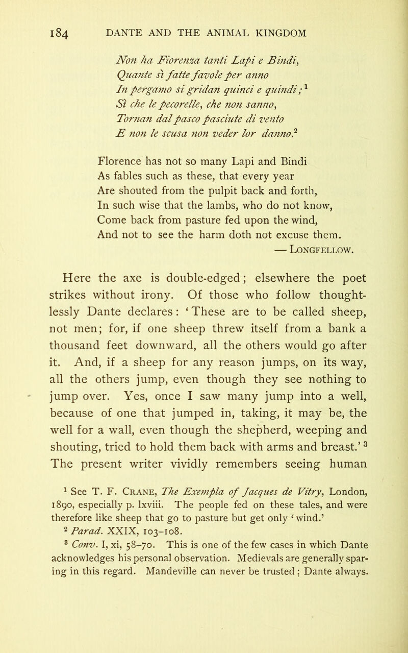 Non ha Fiorenza tanti Lapi e Bindi, Quante si fatte favole per anno In pergamo si gridan qicinci e quindi ;1 2 Si che le pecorelle, che non sanno, Toman dalpasco pasciute di vento E 7ion le scusa non veder lor danno? Florence has not so many Lapi and Bindi As fables such as these, that every year Are shouted from the pulpit back and forth, In such wise that the lambs, who do not know, Come back from pasture fed upon the wind, And not to see the harm doth not excuse them. — Longfellow. Here the axe is double-edged; elsewhere the poet strikes without irony. Of those who follow thought- lessly Dante declares: ‘ These are to be called sheep, not men; for, if one sheep threw itself from a bank a thousand feet downward, all the others would go after it. And, if a sheep for any reason jumps, on its way, all the others jump, even though they see nothing to jump over. Yes, once I saw many jump into a well, because of one that jumped in, taking, it may be, the well for a wall, even though the shepherd, weeping and shouting, tried to hold them back with arms and breast.’3 The present writer vividly remembers seeing human 1 See T. F. Crane, The Exempla of Jacques de Vitry, London, 1890, especially p. lxviii. The people fed on these tales, and were therefore like sheep that go to pasture but get only ‘wind.1 2 Parad. XXIX, 103-108. 3 Conv. I, xi, 58-70. This is one of the few cases in which Dante acknowledges his personal observation. Medievals are generally spar- ing in this regard. Mandeville can never be trusted ; Dante always.