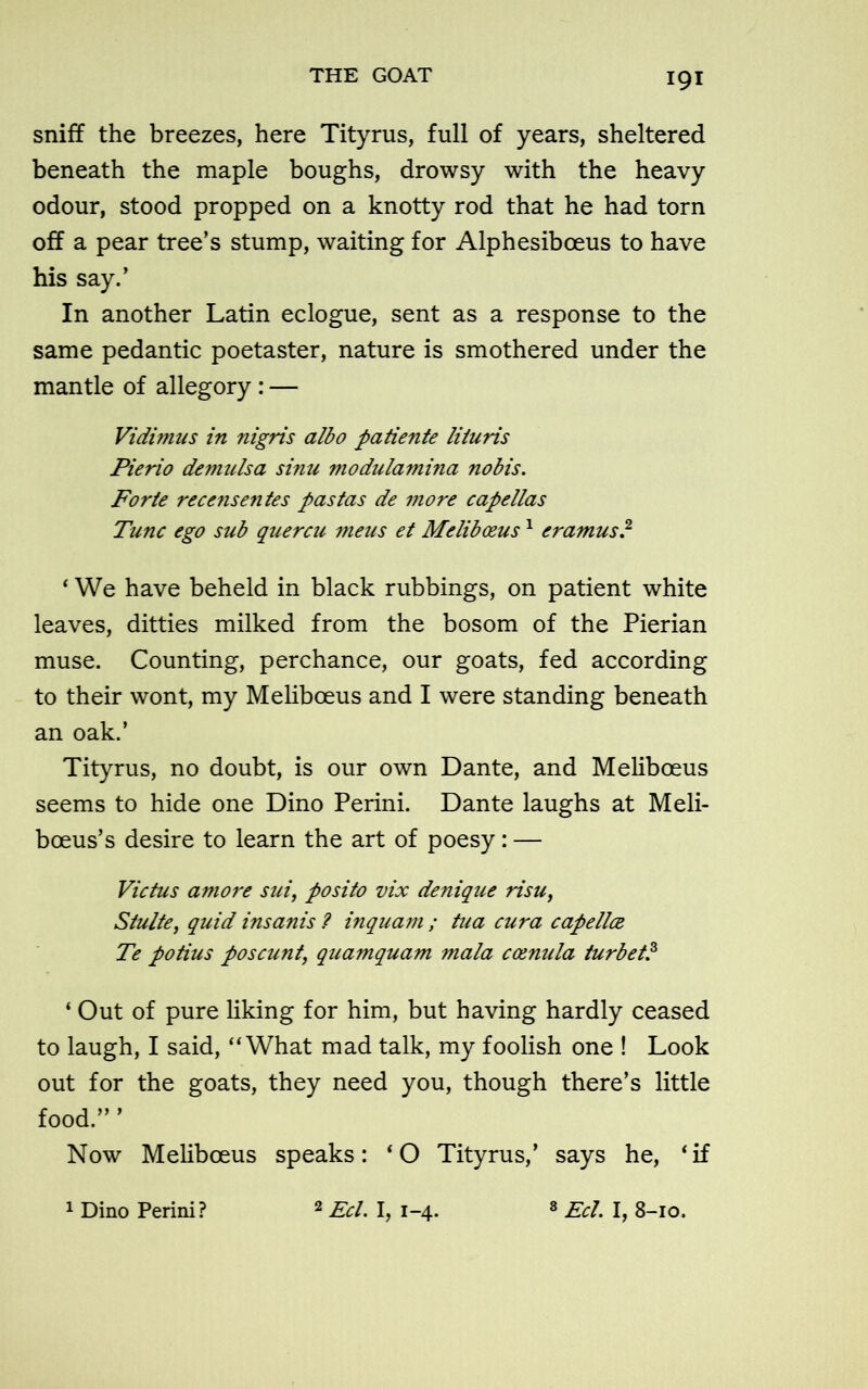 IQI sniff the breezes, here Tityrus, full of years, sheltered beneath the maple boughs, drowsy with the heavy odour, stood propped on a knotty rod that he had torn off a pear tree’s stump, waiting for Alphesiboeus to have his say.’ In another Latin eclogue, sent as a response to the same pedantic poetaster, nature is smothered under the mantle of allegory: — Vidimus in nigris albo patiente lituris Pierio demulsa sinu modulamina nobis. Forte recensentes pastas de more capellas Tunc ego sub quercu meus et Meliboeus1 eramus.2 ‘ We have beheld in black rubbings, on patient white leaves, ditties milked from the bosom of the Pierian muse. Counting, perchance, our goats, fed according to their wont, my Meliboeus and I were standing beneath an oak.’ Tityrus, no doubt, is our own Dante, and Meliboeus seems to hide one Dino Perini. Dante laughs at Meli- boeus’s desire to learn the art of poesy: — Victus amore sui, posito vix denique risu, Stulte, quid insanis ? inquam ; tua cura capellce Te potius poscunt\ quamquam mala Camilla turbet? ‘ Out of pure liking for him, but having hardly ceased to laugh, I said, “What mad talk, my foolish one ! Look out for the goats, they need you, though there’s little food.” ’ Now Meliboeus speaks: ‘O Tityrus,’ says he, ‘if