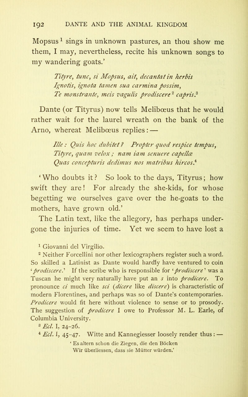 Mopsus1 sings in unknown pastures, an thou show me them, I may, nevertheless, recite his unknown songs to my wandering goats.’ Tityre, tunc, si Mopsus, ait, decantatin herbis Ignotis, ignota tamen sua carmina possim, Te monstrante, meis vagulis prodiscerc2 capris.3 4 Dante (or Tityrus) now tells Meliboeus that he would rather wait for the laurel wreath on the bank of the Arno, whereat Meliboeus replies : — I lie: Quis hoc dubitet ? Propter quod respice tempus, Tityre, qua?n velox ; nam iam senuere capellce Quas concepturis dedimus nos matribus hircosl ‘Who doubts it? So look to the days, Tityrus; how swift they are! For already the she-kids, for whose begetting we ourselves gave over the he-goats to the mothers, have grown old.’ The Latin text, like the allegory, has perhaps under- gone the injuries of time. Yet we seem to have lost a 1 Giovanni del Virgilio. 2 Neither Forcellini nor other lexicographers register such a word. So skilled a Latinist as Dante would hardly have ventured to coin ‘prodiscerel If the scribe who is responsible for ‘ prodiscere1 was a Tuscan he might very naturally have put an s into prodicere. To pronounce ci much like sci (dicere like discere') is characteristic of modern Florentines, and perhaps was so of Dante’s contemporaries. Prodicere would fit here without violence to sense or to prosody. The suggestion of prodicere I owe to Professor M. L. Earle, of Columbia University. 3 Eel. I, 24-26. 4 Eel. I, 45-47. Witte and Kannegiesser loosely render thus : — ‘ Esaltern schon die Ziegen, die den Bocken Wir iiberliessen, dass sie Mutter wiirden.’