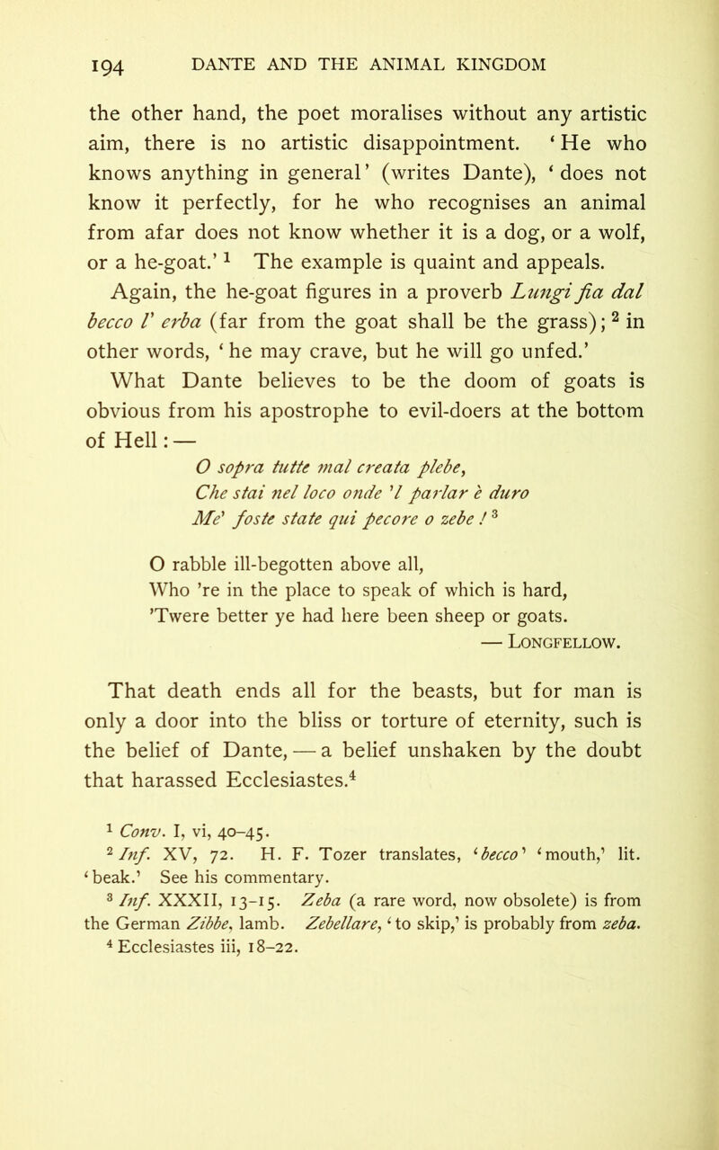 the other hand, the poet moralises without any artistic aim, there is no artistic disappointment. ‘ He who knows anything in general ’ (writes Dante), ‘ does not know it perfectly, for he who recognises an animal from afar does not know whether it is a dog, or a wolf, or a he-goat.’1 2 The example is quaint and appeals. Again, the he-goat figures in a proverb Lungi fia dal becco V erba (far from the goat shall be the grass); 2 in other words, ‘ he may crave, but he will go unfed.’ What Dante believes to be the doom of goats is obvious from his apostrophe to evil-doers at the bottom of Hell: — O sopra tutte vial creata plebe, Che stai nel loco onde V parlar e duro Me' foste state qui pecore o zebe !3 O rabble ill-begotten above all, Who ’re in the place to speak of which is hard, ’Twere better ye had here been sheep or goats. — Longfellow. That death ends all for the beasts, but for man is only a door into the bliss or torture of eternity, such is the belief of Dante, — a belief unshaken by the doubt that harassed Ecclesiastes.4 1 Conv. I, vi, 40-45. 2 Inf. XV, 72. H. F. Tozer translates, 1 becco' 1 mouth,’ lit. ‘ beak.1 See his commentary. 3 Inf. XXXII, 13-15. Zeba (a rare word, now obsolete) is from the German Zibbe, lamb. Zebellare, 1 to skip,1 is probably from zeba. 4 Ecclesiastes iii, 18-22.