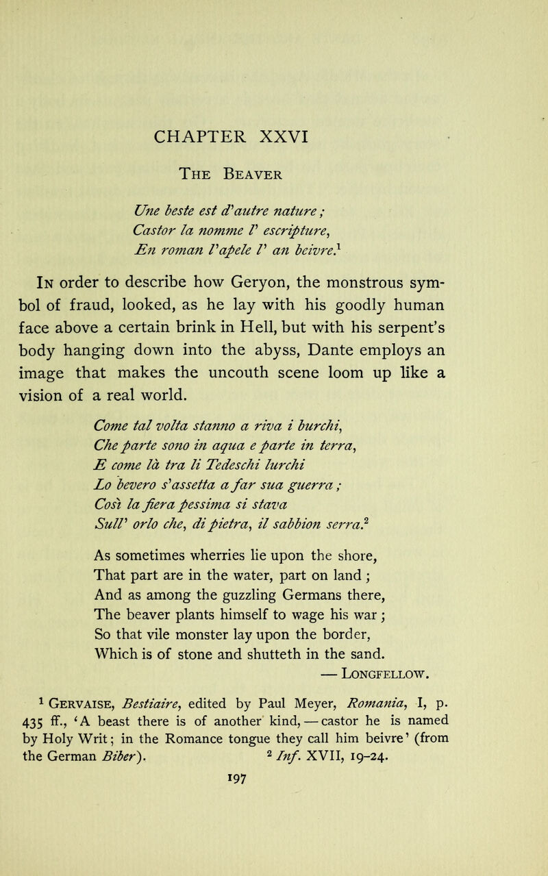 The Beaver Une beste est d'autre nature ; Castor la nomme V escripture, En roman Vapele V an beivre} In order to describe how Geryon, the monstrous sym- bol of fraud, looked, as he lay with his goodly human face above a certain brink in Hell, but with his serpent’s body hanging down into the abyss, Dante employs an image that makes the uncouth scene loom up like a vision of a real world. Come tal volta stanno a riva i bur chi, Che parte sono in aqua e parte in terra, E come la tra li Tedeschi lurchi Lo bevero s'* as sett a a far sua guerra ; Cost la fiera pessima si stava SulV orlo che, dipietra, il sabbion serra? As sometimes wherries lie upon the shore, That part are in the water, part on land; And as among the guzzling Germans there, The beaver plants himself to wage his war; So that vile monster lay upon the border, Which is of stone and shutteth in the sand. — Longfellow. 1 Gervaise, Bestiaire, edited by Paul Meyer, Romania, I, p. 435 ff., 1A beast there is of another kind, — castor he is named by Holy Writ; in the Romance tongue they call him beivre’ (from the German Biber). 2 Inf. XVII, 19-24.