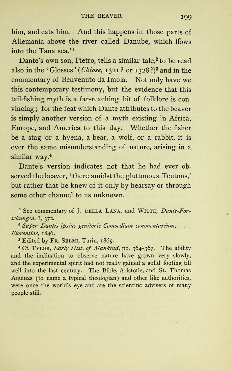 THE BEAVER him, and eats him. And this happens in those parts of Allemania above the river called Danube, which flows into the Tana sea.’1 Dante’s own son, Pietro, tells a similar tale,2 to be read also in the ‘ Glosses ’ (Chios e, 1321 ? or 1328 ?)3 and in the commentary of Benvenuto da Imola. Not only have we this contemporary testimony, but the evidence that this tail-fishing myth is a far-reaching bit of folklore is con- vincing ; for the feat which Dante attributes to the beaver is simply another version of a myth existing in Africa, Europe, and America to this day. Whether the fisher be a stag or a hyena, a bear, a wolf, or a rabbit, it is ever the same misunderstanding of nature, arising in a similar way.4 Dante’s version indicates not that he had ever ob- served the beaver, ‘ there amidst the gluttonous Teutons,’ but rather that he knew of it only by hearsay or through some other channel to us unknown. 1 See commentary of J. della Lana, and Witte, Dante-For- schungen, I, 372. 2 Super Dantis ipsius genitoris Comoediam commentarium, . . . Florentiae, 1846. 3 Edited by Fr. Selmi, Turin, 1865. 4 Cf. Tylor, Early Hist, of Mankind, pp. 364-367. The ability and the inclination to observe nature have grown very slowly, and the experimental spirit had not really gained a solid footing till well into the last century. The Bible, Aristotle, and St. Thomas Aquinas (to name a typical theologian) and other like authorities, were once the world’s eye and are the scientific advisers of many people still.