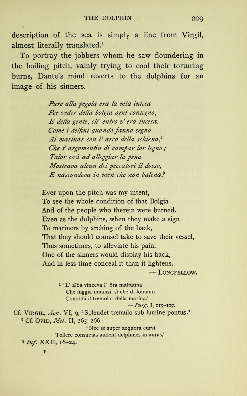 description of the sea is simply a line from Virgil, almost literally translated.1 To portray the jobbers whom he saw floundering in the boiling pitch, vainly trying to cool their torturing burns, Dante’s mind reverts to the dolphins for an image of his sinners. Pure alia pegola era la mia intesa Per veder della bolgia ogni contegno, E della gente, chi entro v' era incesa. Come i delfini quando fanno segno Ai marinar con /’ arco della schiena,2 Che s' argomentin di campar lor legno ; Talor cost ad alleggiar la pena Mostrava alcun dei peccatori il dosso, E nascondeva in men che non balena.3 Ever upon the pitch was my intent, To see the whole condition of that Bolgia And of the people who therein were burned. Even as the dolphins, when they make a sign To mariners by arching of the back, That they should counsel take to save their vessel, Thus sometimes, to alleviate his pain, One of the sinners would display his back, And in less time conceal it than it lightens. — Longfellow. l1 L’ alba vinceva 1’ 6ra mattutina Che fuggia innanzi, si che di lontano Conobbi il tremolar della marina.’ — Purg. I, 115-117. Cf. Virgil, Aen. VI, 9,4 Splendet tremulo sub lumine pontus.’ 2 Cf. Ovid, Met. II, 265-266: — ‘ Nec se super aequora curvi Tollere consuetas audent delphines in auras.’