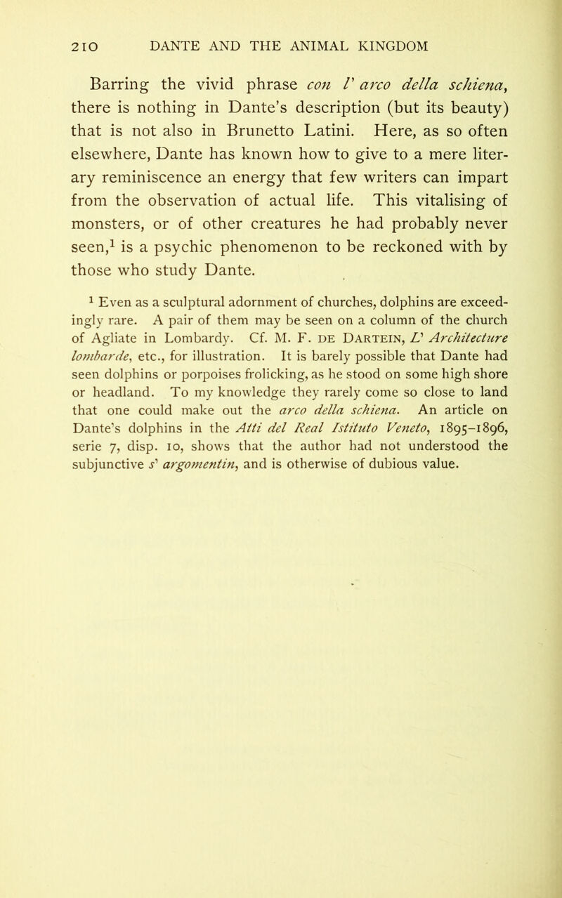 Barring the vivid phrase con V arco della schiena, there is nothing in Dante’s description (but its beauty) that is not also in Brunetto Latini. Here, as so often elsewhere, Dante has known how to give to a mere liter- ary reminiscence an energy that few writers can impart from the observation of actual life. This vitalising of monsters, or of other creatures he had probably never seen,1 is a psychic phenomenon to be reckoned with by those who study Dante. 1 Even as a sculptural adornment of churches, dolphins are exceed- ingly rare. A pair of them may be seen on a column of the church of Agliate in Lombardy. Cf. M. F. de Dartein, Id Architecture lombarde, etc., for illustration. It is barely possible that Dante had seen dolphins or porpoises frolicking, as he stood on some high shore or headland. To my knowledge they rarely come so close to land that one could make out the arco della schiena. An article on Dante’s dolphins in the Atti del Real Istituto Veneto, 1895-1896, serie 7, disp. 10, shows that the author had not understood the subjunctive s'1 argomentin, and is otherwise of dubious value.