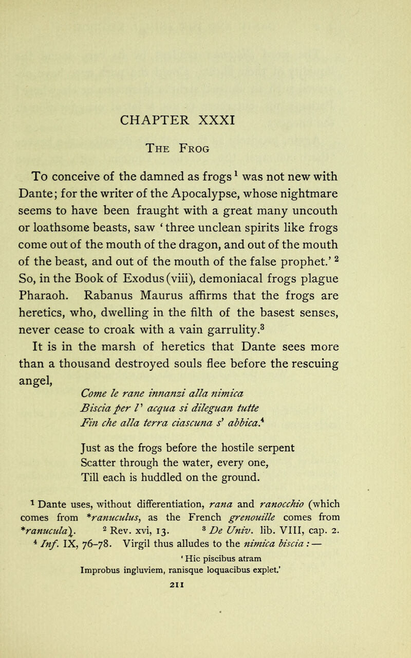 The Frog To conceive of the damned as frogs1 was not new with Dante; for the writer of the Apocalypse, whose nightmare seems to have been fraught with a great many uncouth or loathsome beasts, saw ‘ three unclean spirits like frogs come out of the mouth of the dragon, and out of the mouth of the beast, and out of the mouth of the false prophet.’2 So, in the Book of Exodus (viii), demoniacal frogs plague Pharaoh. Rabanus Maurus affirms that the frogs are heretics, who, dwelling in the filth of the basest senses, never cease to croak with a vain garrulity.3 It is in the marsh of heretics that Dante sees more than a thousand destroyed souls flee before the rescuing angel, Come le rane innanzi alia nimica Biscia per V acqua si dileguan tutte Fin che alia terra ciascuna s' abbica.4 Just as the frogs before the hostile serpent Scatter through the water, every one, Till each is huddled on the ground. 1 Dante uses, without differentiation, rana and ranocchio (which comes from *rannculus, as the French grenouille comes from *ranucula\. 2 Rev. xvi, 13. 3 De Univ. lib. VIII, cap. 2. 4 Inf. IX, 76-78. Virgil thus alludes to the nimica biscia : — ' Hie piscibus atram Improbus ingluviem, ranisque loquacibus explet.’