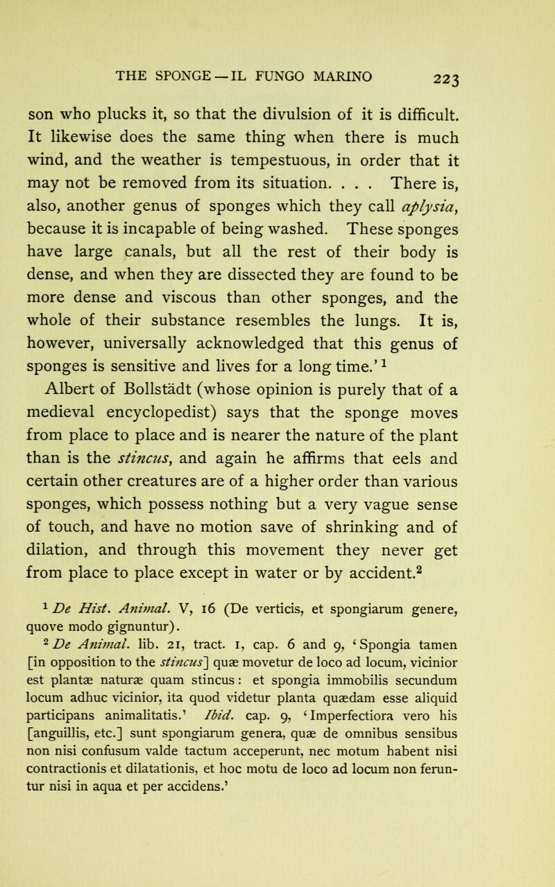 THE SPONGE — IL FUNGO MARINO son who plucks it, so that the divulsion of it is difficult. It likewise does the same thing when there is much wind, and the weather is tempestuous, in order that it may not be removed from its situation. . . . There is, also, another genus of sponges which they call aplysia, because it is incapable of being washed. These sponges have large canals, but all the rest of their body is dense, and when they are dissected they are found to be more dense and viscous than other sponges, and the whole of their substance resembles the lungs. It is, however, universally acknowledged that this genus of sponges is sensitive and lives for a long time.’1 Albert of Bollstadt (whose opinion is purely that of a medieval encyclopedist) says that the sponge moves from place to place and is nearer the nature of the plant than is the stincus, and again he affirms that eels and certain other creatures are of a higher order than various sponges, which possess nothing but a very vague sense of touch, and have no motion save of shrinking and of dilation, and through this movement they never get from place to place except in water or by accident.2 * 1 De Hist. Animal. V, 16 (De verticis, et spongiarum genere, quove modo gignuntur). 2 De Animal, lib. 21, tract. 1, cap. 6 and 9, ‘Spongia tamen [in opposition to the stincus'] quae movetur de loco ad locum, vicinior est plantae naturae quam stincus: et spongia immobilis secundum locum adhuc vicinior, ita quod videtur planta quaedam esse aliquid participans animalitatis.’ Ibid. cap. 9, 4 Imperfectiora vero his [anguillis, etc.] sunt spongiarum genera, quae de omnibus sensibus non nisi confusum valde tactum acceperunt, nec motum habent nisi contractionis et dilatationis, et hoc motu de loco ad locum non ferun- tur nisi in aqua et per accidens.’