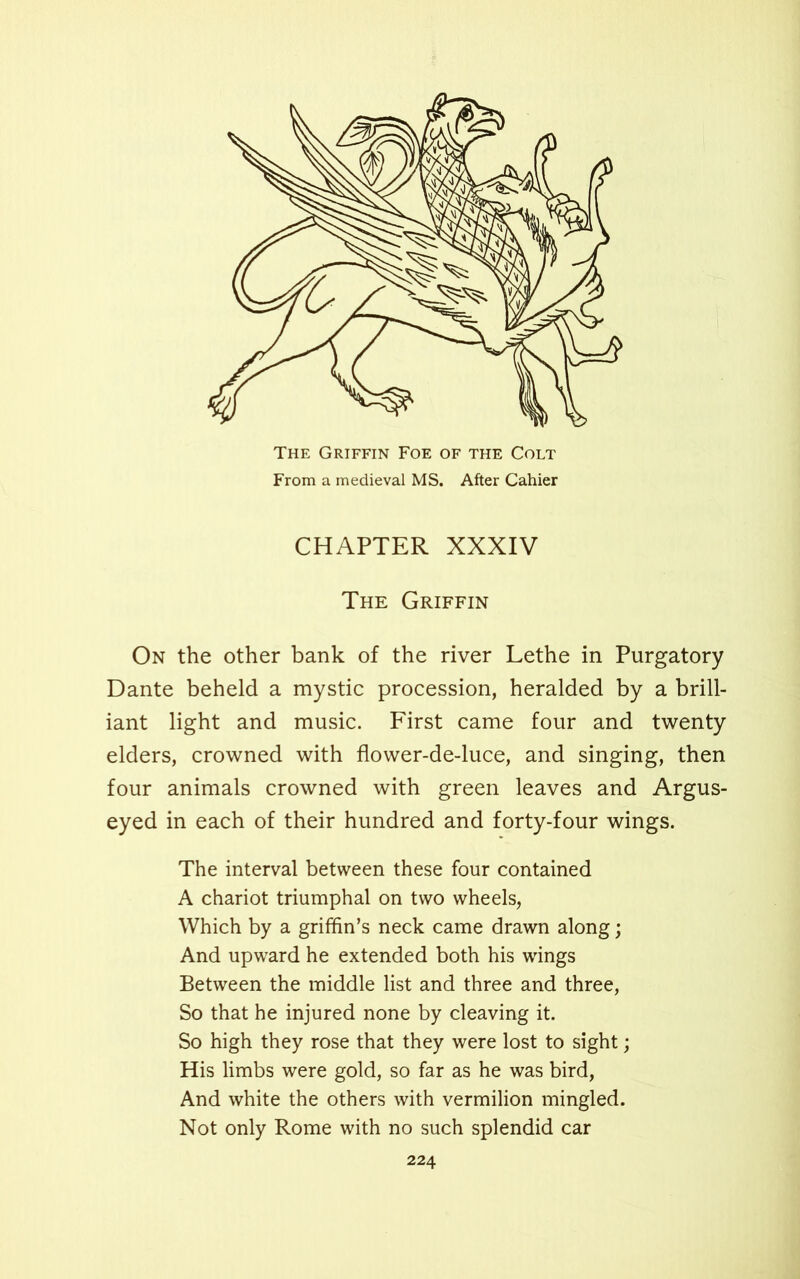 The Griffin Foe of the Colt From a medieval MS. After Cahier CHAPTER XXXIV The Griffin On the other bank of the river Lethe in Purgatory Dante beheld a mystic procession, heralded by a brill- iant light and music. First came four and twenty elders, crowned with flower-de-luce, and singing, then four animals crowned with green leaves and Argus- eyed in each of their hundred and forty-four wings. The interval between these four contained A chariot triumphal on two wheels, Which by a griffin’s neck came drawn along; And upward he extended both his wings Between the middle list and three and three, So that he injured none by cleaving it. So high they rose that they were lost to sight; His limbs were gold, so far as he was bird, And white the others with vermilion mingled. Not only Rome with no such splendid car