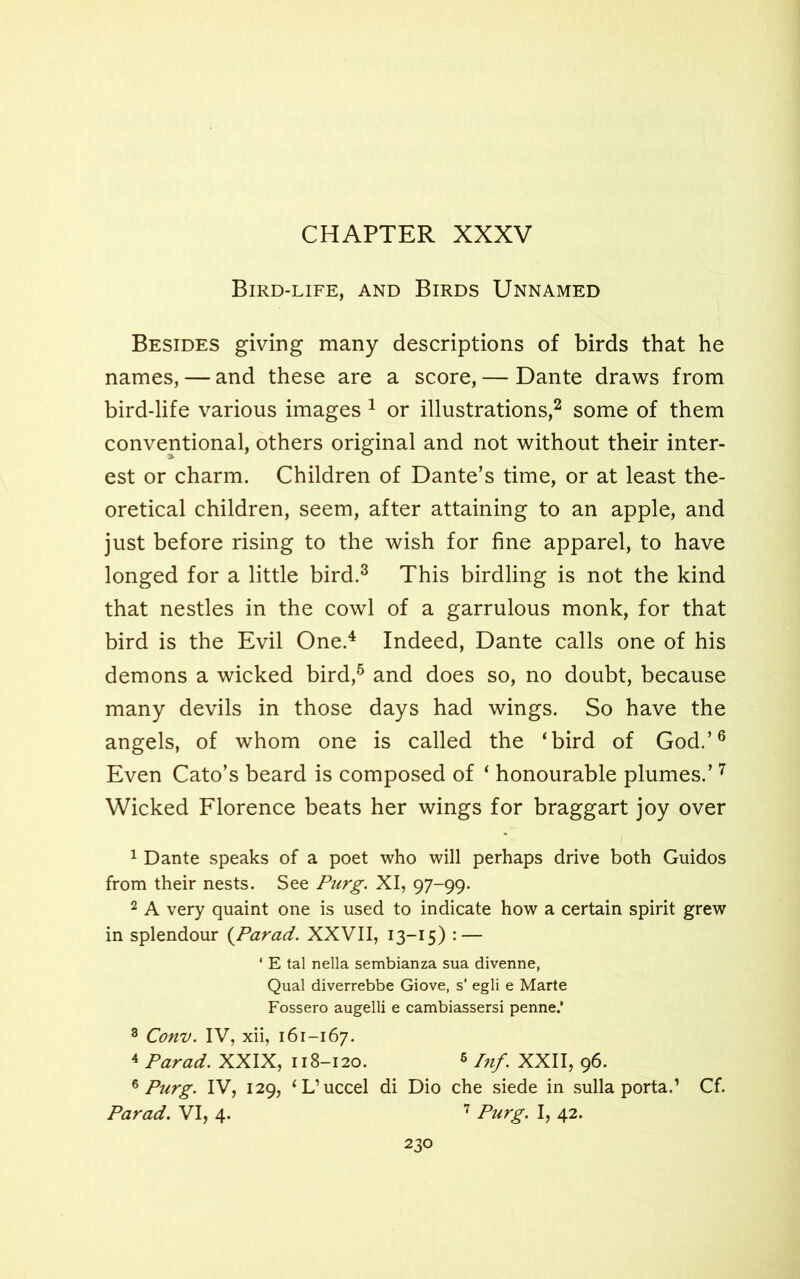 CHAPTER XXXV Bird-life, and Birds Unnamed Besides giving many descriptions of birds that he names, — and these are a score, — Dante draws from bird-life various images 1 or illustrations,2 some of them conventional, others original and not without their inter- est or charm. Children of Dante’s time, or at least the- oretical children, seem, after attaining to an apple, and just before rising to the wish for fine apparel, to have longed for a little bird.3 This birdling is not the kind that nestles in the cowl of a garrulous monk, for that bird is the Evil One.4 Indeed, Dante calls one of his demons a wicked bird,5 and does so, no doubt, because many devils in those days had wings. So have the angels, of whom one is called the ‘bird of God.’6 Even Cato’s beard is composed of ‘ honourable plumes.’7 Wicked Florence beats her wings for braggart joy over 1 Dante speaks of a poet who will perhaps drive both Guidos from their nests. See Purg. XI, 97-99. 2 A very quaint one is used to indicate how a certain spirit grew in splendour {Parad. XXVII, 13-15) : — ‘ E tal nella sembianza sua divenne, Qual diverrebbe Giove, s’ egli e Marte Fossero augelli e cambiassersi penne.‘ 8 Conv. IV, xii, 161-167. 4 Parad. XXIX, 118-120. 6 Inf. XXII, 96. * Purg. IV, 129, ‘L’uccel di Dio che siede in sulla porta.’ Cf. Parad. VI, 4. 7 Purg. I, 42.