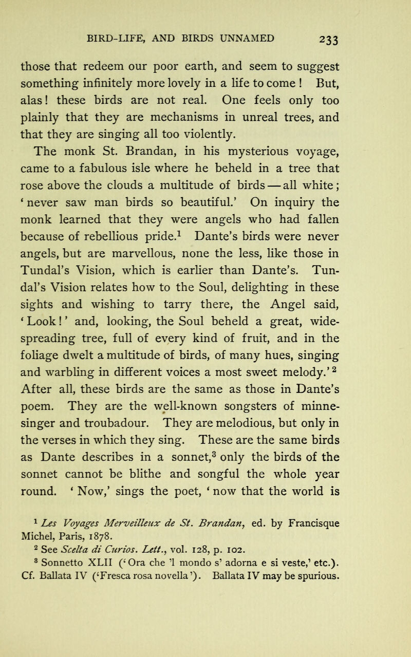 those that redeem our poor earth, and seem to suggest something infinitely more lovely in a life to come ! But, alas! these birds are not real. One feels only too plainly that they are mechanisms in unreal trees, and that they are singing all too violently. The monk St. Brandan, in his mysterious voyage, came to a fabulous isle where he beheld in a tree that rose above the clouds a multitude of birds — all white; 4 never saw man birds so beautiful.’ On inquiry the monk learned that they were angels who had fallen because of rebellious pride.1 Dante’s birds were never angels, but are marvellous, none the less, like those in Tundal’s Vision, which is earlier than Dante’s. Tun- dal’s Vision relates how to the Soul, delighting in these sights and wishing to tarry there, the Angel said, ‘ Look! ’ and, looking, the Soul beheld a great, wide- spreading tree, full of every kind of fruit, and in the foliage dwelt a multitude of birds, of many hues, singing and warbling in different voices a most sweet melody.’2 After all, these birds are the same as those in Dante’s poem. They are the well-known songsters of minne- singer and troubadour. They are melodious, but only in the verses in which they sing. These are the same birds as Dante describes in a sonnet,3 only the birds of the sonnet cannot be blithe and songful the whole year round. ‘ Now,’ sings the poet, ‘ now that the world is 1 Les Voyages Merveilleux de St. Brandan, ed. by Francisque Michel, Paris, 1878. 2 See Scelta di Curios. Lett., vol. 128, p. 102. 3 Sonnetto XLII (‘Ora che ’1 mondo s1 adorna e si veste,’ etc.). Cf. Ballata IV (‘Fresca rosa novella1). Ballata IV may be spurious.