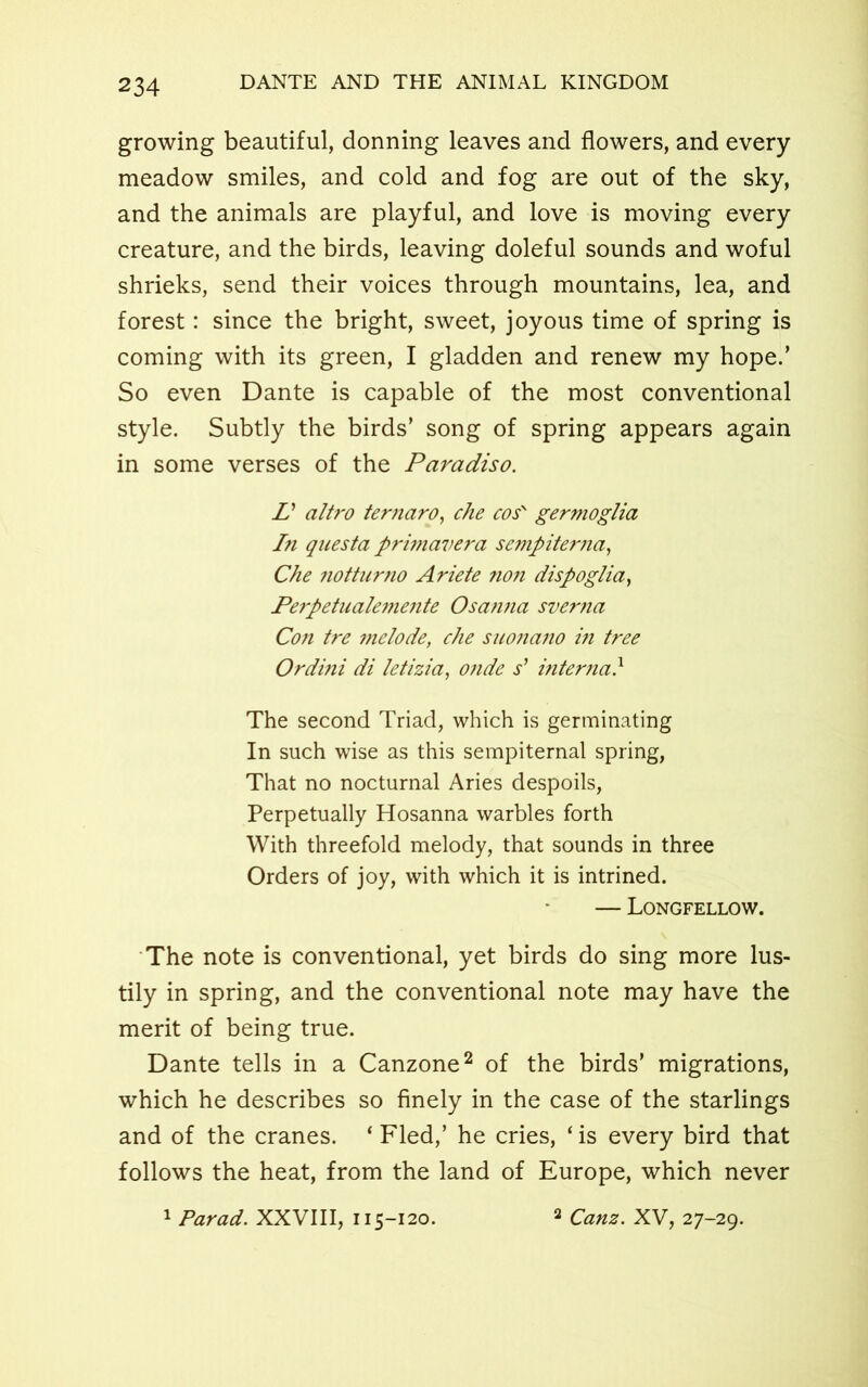 growing beautiful, donning leaves and flowers, and every meadow smiles, and cold and fog are out of the sky, and the animals are playful, and love is moving every creature, and the birds, leaving doleful sounds and woful shrieks, send their voices through mountains, lea, and forest: since the bright, sweet, joyous time of spring is coming with its green, I gladden and renew my hope/ So even Dante is capable of the most conventional style. Subtly the birds’ song of spring appears again in some verses of the Paradiso. L’ altro ternaro, che cos' germoglia In questa primavera sempiter?ia, Che notturno Ariete no?i dispoglia, Perpetualemente Osanna sverna Con tre melode, che suonano in tree Ordini di letizia, onde s’ interna} The second Triad, which is germinating In such wise as this sempiternal spring, That no nocturnal Aries despoils, Perpetually Hosanna warbles forth With threefold melody, that sounds in three Orders of joy, with which it is intrined. — Longfellow. The note is conventional, yet birds do sing more lus- tily in spring, and the conventional note may have the merit of being true. Dante tells in a Canzone2 of the birds’ migrations, which he describes so finely in the case of the starlings and of the cranes. ‘ Fled,’ he cries, ‘ is every bird that follows the heat, from the land of Europe, which never 'Farad. XXVIII, 115-120. 2 Canz. XV, 27-29.