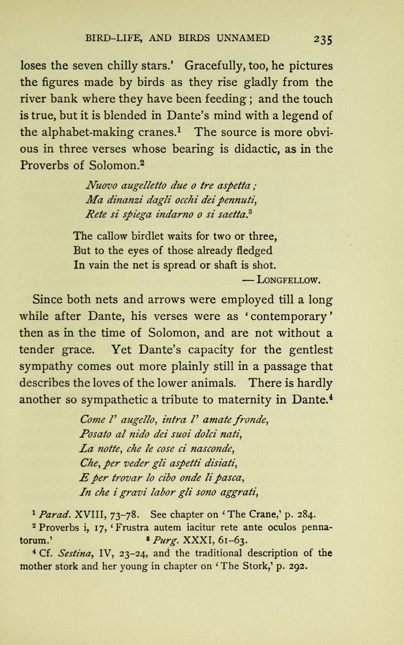 loses the seven chilly stars.’ Gracefully, too, he pictures the figures made by birds as they rise gladly from the river bank where they have been feeding; and the touch is true, but it is blended in Dante’s mind with a legend of the alphabet-making cranes.1 The source is more obvi- ous in three verses whose bearing is didactic, as in the Proverbs of Solomon.2 Nuovo augelletto due 0 tre aspetta ; Ma dmanzi dagli occhi deipennuti, Rete si spiega indarno 0 si saetta.3 The callow birdlet waits for two or three, But to the eyes of those already fledged In vain the net is spread or shaft is shot. — Longfellow. Since both nets and arrows were employed till a long while after Dante, his verses were as ‘contemporary’ then as in the time of Solomon, and are not without a tender grace. Yet Dante’s capacity for the gentlest sympathy comes out more plainly still in a passage that describes the loves of the lower animals. There is hardly another so sympathetic a tribute to maternity in Dante.4 * Come V augello, infra V amate fronde, Posato al nido dei suoi dolci nati, La notte, che le cose ci nasconde, Che, per veder gli aspetti disiati, E per trovar lo cibo onde li pasca, In che i gravi labor gli sono aggrati, 1 Par ad. XVIII, 73-78. See chapter on ‘ The Crane,’ p. 284. 2 Proverbs i, 17,‘Frustra autem iacitur rete ante oculos penna- torum.’ 8 Purg. XXXI, 61-63. 4 Cf. Sestina, IV, 23-24, and the traditional description of the mother stork and her young in chapter on ‘The Stork,’ p. 292.