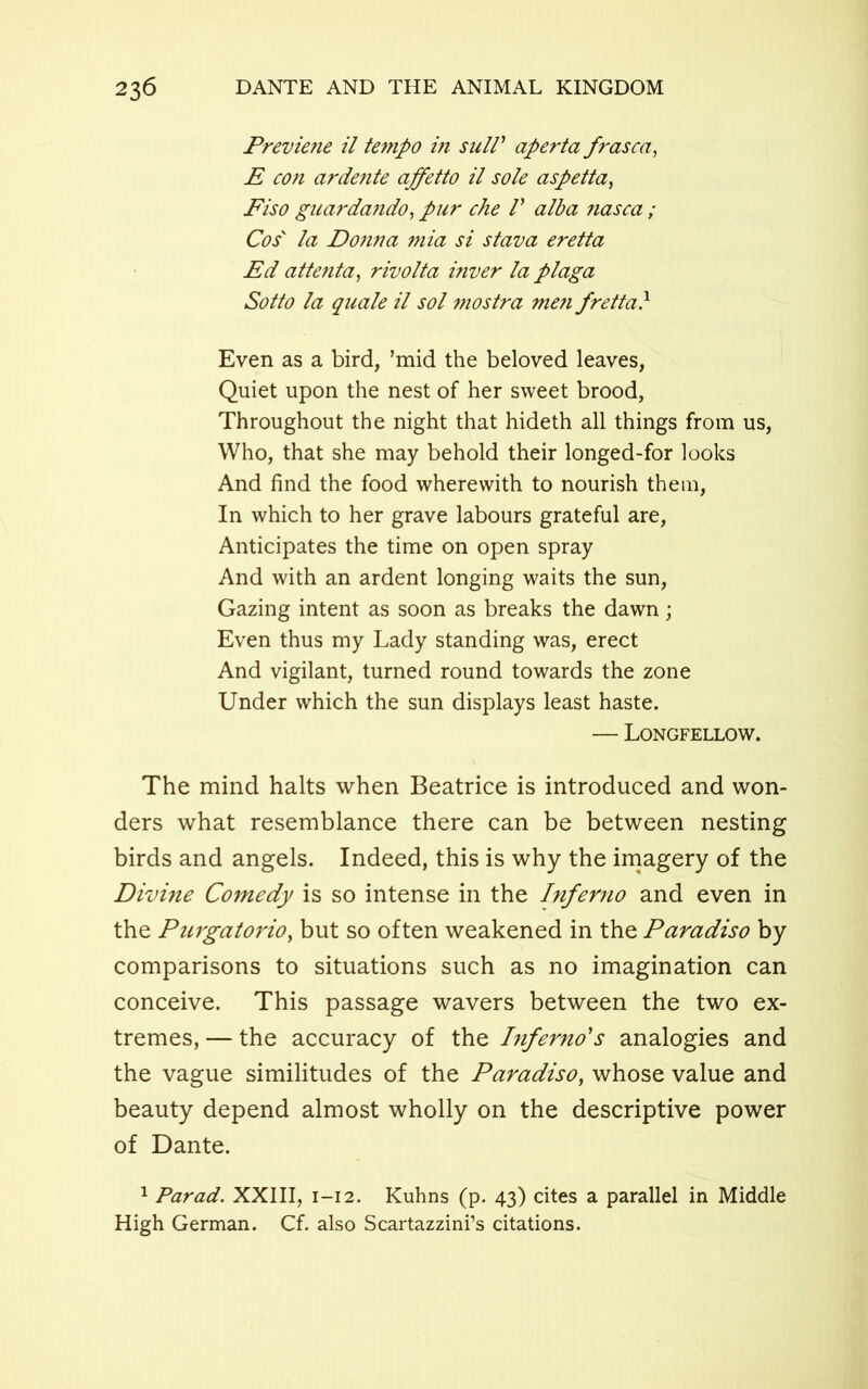 Previe?ie il te7npo in sull' aperta frasca, E con ardente ajfetto il sole aspetta, Fiso guarda?ido, pur che V alba nasca ; Cos' la Donna mia si stava eretta Ed attenta, rivolta inver la plaga Sotto la quale il sol mostra men fretta} Even as a bird, ’mid the beloved leaves, Quiet upon the nest of her sweet brood, Throughout the night that hideth all things from us, Who, that she may behold their longed-for looks And find the food wherewith to nourish them, In which to her grave labours grateful are, Anticipates the time on open spray And with an ardent longing waits the sun, Gazing intent as soon as breaks the dawn; Even thus my Lady standing was, erect And vigilant, turned round towards the zone Under which the sun displays least haste. — Longfellow. The mind halts when Beatrice is introduced and won- ders what resemblance there can be between nesting birds and angels. Indeed, this is why the imagery of the Divine Comedy is so intense in the Inferno and even in the Purgatorio, but so often weakened in the Paradiso by comparisons to situations such as no imagination can conceive. This passage wavers between the two ex- tremes, — the accuracy of the Inferno's analogies and the vague similitudes of the Paradiso, whose value and beauty depend almost wholly on the descriptive power of Dante. 1 Parad. XXIII, 1-12. Kuhns (p. 43) cites a parallel in Middle High German. Cf. also Scartazzini’s citations.
