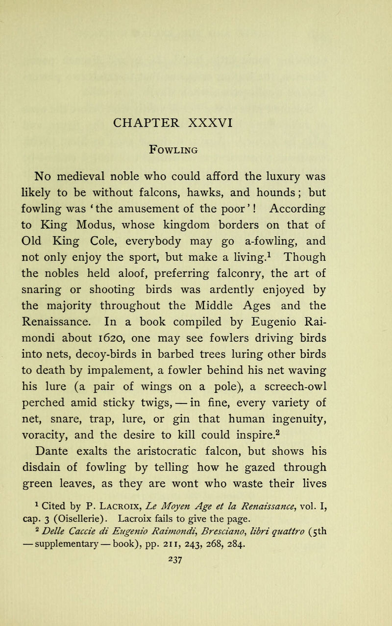 CHAPTER XXXVI Fowling No medieval noble who could afford the luxury was likely to be without falcons, hawks, and hounds; but fowling was ‘ the amusement of the poor ’! According to King Modus, whose kingdom borders on that of Old King Cole, everybody may go a-fowling, and not only enjoy the sport, but make a living.1 Though the nobles held aloof, preferring falconry, the art of snaring or shooting birds was ardently enjoyed by the majority throughout the Middle Ages and the Renaissance. In a book compiled by Eugenio Rai- mondi about 1620, one may see fowlers driving birds into nets, decoy-birds in barbed trees luring other birds to death by impalement, a fowler behind his net waving his lure (a pair of wings on a pole), a screech-owl perched amid sticky twigs, — in fine, every variety of net, snare, trap, lure, or gin that human ingenuity, voracity, and the desire to kill could inspire.2 Dante exalts the aristocratic falcon, but shows his disdain of fowling by telling how he gazed through green leaves, as they are wont who waste their lives 1 Cited by P. Lacroix, Le Moyen Age et la Renaissance, vol. I, cap. 3 (Oisellerie). Lacroix fails to give the page. 2 Delle Caccie di Eugenio Raimondi, Bresciano, libri quattro (5 th — supplementary — book), pp. 211, 243, 268, 284.