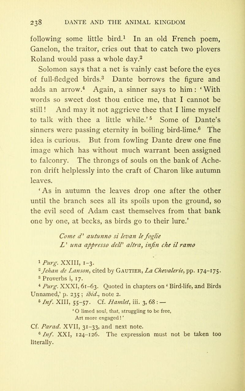 following some little bird.1 In an old French poem, Ganelon, the traitor, cries out that to catch two plovers Roland would pass a whole day.2 Solomon says that a net is vainly cast before the eyes of full-fledged birds.3 Dante borrows the figure and adds an arrow.4 Again, a sinner says to him : ‘ With words so sweet dost thou entice me, that I cannot be still! And may it not aggrieve thee that I lime myself to talk with thee a little while.’5 Some of Dante’s sinners were passing eternity in boiling bird-lime.6 The idea is curious. But from fowling Dante drew one fine image which has without much warrant been assigned to falconry. The throngs of souls on the bank of Ache- ron drift helplessly into the craft of Charon like autumn leaves. ‘As in autumn the leaves drop one after the other until the branch sees all its spoils upon the ground, so the evil seed of Adam cast themselves from that bank one by one, at becks, as birds go to their lure.’ Come d1 autunno si levan le foglie L1 una appresso delV altra, infin che il ramo 1 Purg. XXIII, 1-3. 2Jehan de Lanson, cited by Gautier, La Chevalerie, pp. 174-175. 3 Proverbs i, 17. 4 Purg. XXXI, 61-63. Quoted in chapters on ‘ Bird-life, and Birds Unnamed,’ p. 235 ; ibid., note 2. 6 Inf. XIII, 55-57. Cf. Hamlet, iii. 3, 68 : — * O limed soul, that, struggling to be free, Art more engaged! ’ Cf. Parad. XVII, 31-33, and next note. 6 Inf'. XXI, 124-126. The expression must not be taken too literally.