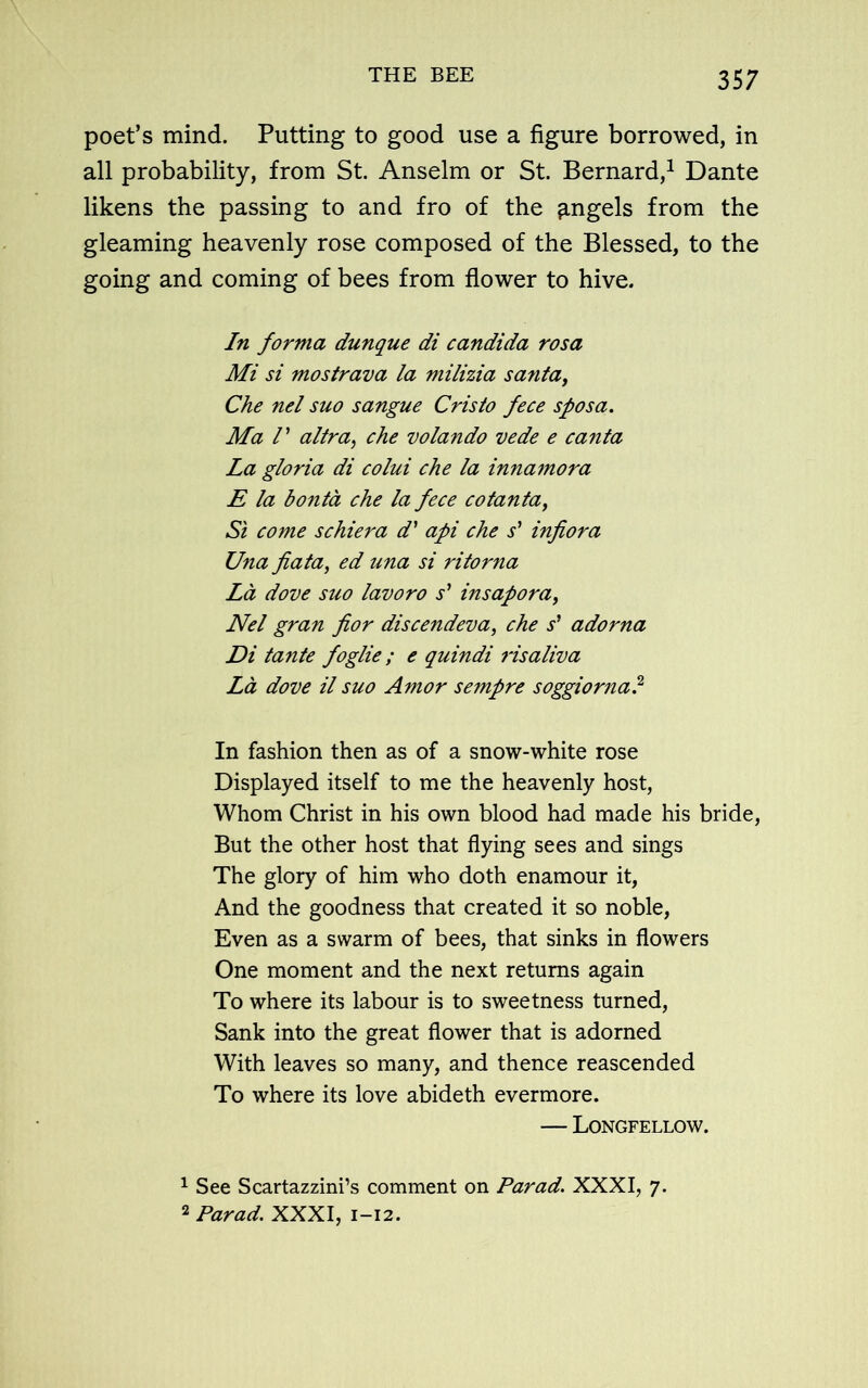 poet’s mind. Putting to good use a figure borrowed, in all probability, from St. Anselm or St. Bernard,1 2 Dante likens the passing to and fro of the ^ngels from the gleaming heavenly rose composed of the Blessed, to the going and coming of bees from flower to hive. In forma dunque di Candida rosa Mi si mostrava la milizia santa, Che nel suo sangue Cristo fece sposa. Ma V altra, che volando vede e canta La gloria di colui che la innamora E la bonta che la fece cotanta, Si come schiera d' api che s’ infiora Una fiata, ed una si ritorna La dove suo lavoro s’ insapora, Nel gran fior discendeva, che s’ adorna Di tante foglie; e quindi risaliva La dove il suo Amor sempre soggiorna? In fashion then as of a snow-white rose Displayed itself to me the heavenly host, Whom Christ in his own blood had made his bride, But the other host that flying sees and sings The glory of him who doth enamour it, And the goodness that created it so noble, Even as a swarm of bees, that sinks in flowers One moment and the next returns again To where its labour is to sweetness turned, Sank into the great flower that is adorned With leaves so many, and thence reascended To where its love abideth evermore. — Longfellow. 1 See Scartazzini’s comment on Par ad. XXXI, 7. 2 Parad. XXXI, 1-12.