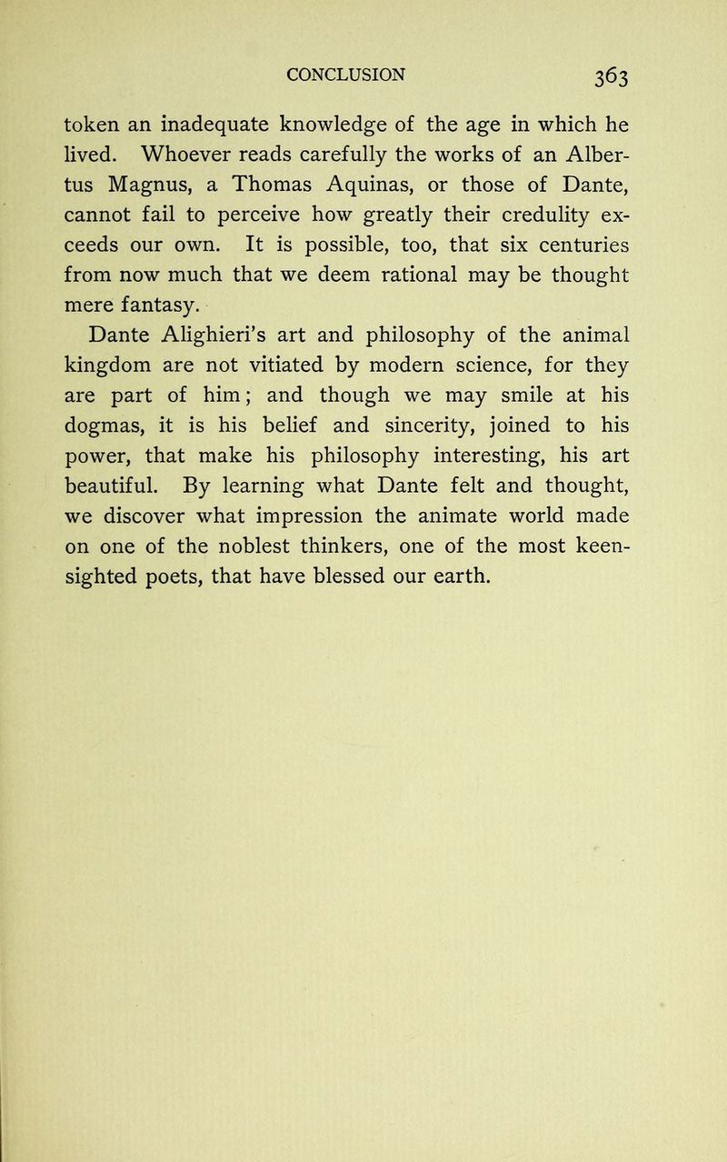 token an inadequate knowledge of the age in which he lived. Whoever reads carefully the works of an Alber- tus Magnus, a Thomas Aquinas, or those of Dante, cannot fail to perceive how greatly their credulity ex- ceeds our own. It is possible, too, that six centuries from now much that we deem rational may be thought mere fantasy. Dante Alighieri’s art and philosophy of the animal kingdom are not vitiated by modern science, for they are part of him; and though we may smile at his dogmas, it is his belief and sincerity, joined to his power, that make his philosophy interesting, his art beautiful. By learning what Dante felt and thought, we discover what impression the animate world made on one of the noblest thinkers, one of the most keen- sighted poets, that have blessed our earth.