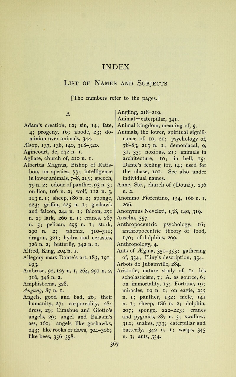 List of Names and Subjects [The numbers refer to the pages.] A Adam’s creation, 12; sin, 14; fate, 4; progeny, 16; abode, 23; do- minion over animals, 344. JEsop, 137, 138, 140, 318-320. Agincourt, de, 242 n. 1. Agliate, church of, 210 n. 1. Albertus Magnus, Bishop of Ratis- bon, on species, 77; intelligence in lower animals, 7-8, 215; speech, 79 n. 2; odour of panther, 93 n. 3; on lion, 106 n. 2; wolf, 112 n. 5, 113 m 1; sheep, 186 n. 2; sponge, 223; griffin, 225 n. i; goshawk and falcon, 244 n. 1; falcon, 251 n. 2; lark, 266 n. 1; cranes, 287 n. 5; pelican, 295 n. 1; stork, 290 n. 2; phenix, 310-311; dragon, 321; hydra and cerastes, 326 n. 2; butterfly, 342 n. 1. Alfred, King, 204 n. 1. Allegory mars Dante’s art, 183, 191- 193- Ambrose, 92,127 n. 1, 264, 291 n. 2, 316, 348 n. 2. Amphisboena, 328. Angang, 87 n. 1. Angels, good and bad, 26; their humanity, 27; corporeality, 28; dress, 29; Cimabue and Giotto’s angels, 29; angel and Balaam’s ass, 160; angels like goshawks, 243; like rooks or daws, 304-306; like bees, 356-358. Angling, 218-219. Animal = caterpillar, 341. Animal kingdom, meaning of, 5. Animals, the lower, spiritual signifi- cance of, 10, 21; psychology of, 78-83, 215 n. 1; demoniacal, 9, 31, 33; noxious, 21; animals in architecture, 10; in hell, 15; Dante’s feeling for, 14; used for the chase, 101. See also under individual names. Anne, Ste., church of (Douai), 296 n. 2. Anonimo Fiorentino, 154, 166 n. 1, 206. Anonymus Neveleti, 138, 140, 319. Anselm, 357. Anthropocentric psychology, 16; anthropocentric theory of food, 170; of dolphins, 209. Anthropology, 4. Ants of yFgina, 351-353; gathering of, 354; Pliny’s description, 354. Arbois de Jubainville, 284. Aristotle, nature study of, 1; his scholasticism, 7; A. as source, 6; on immortality, 13; Fortune, 19; miracles, 19 n. i; on eagle, 255 n. 1; panther, 132; mole, 141 n. 1; sheep, 186 n. 2; dolphin, 207; sponge, 222-223; cranes and pygmies, 287 n. 3; swallow, 312; snakes, 333; caterpillar and butterfly, 342 n. i; wasps, 345 n. 3; ants, 354.