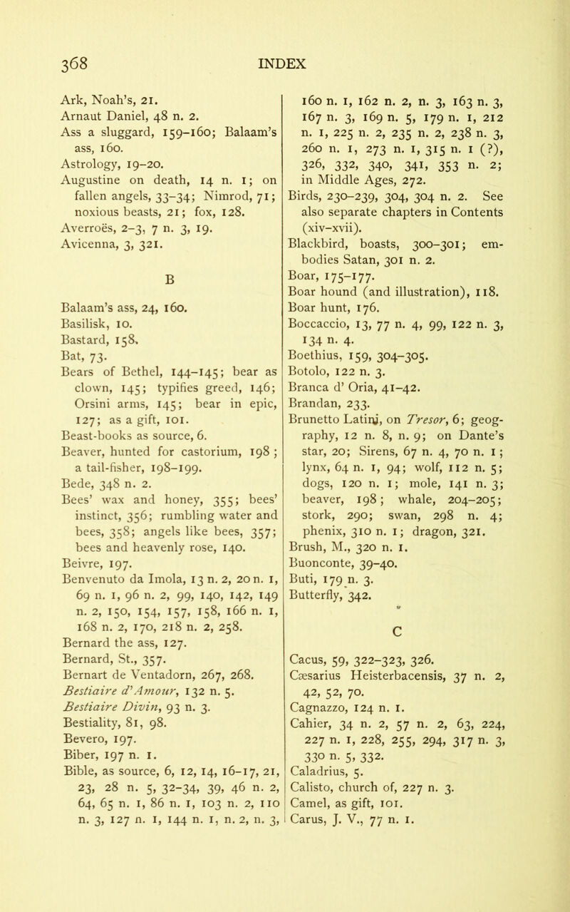 Ark, Noah’s, 21. Arnaut Daniel, 48 n. 2. Ass a sluggard, 159-160; Balaam’s ass, 160. Astrology, 19-20. Augustine on death, 14 n. i; on fallen angels, 33-34; Nimrod, 71; noxious beasts, 21; fox, 128. Averroes, 2-3, 7 n. 3, 19. Avicenna, 3, 321. B Balaam’s ass, 24, 160. Basilisk, 10. Bastard, 158, Bat, 73. Bears of Bethel, 144—145; bear as clown, 145; typifies greed, 146; Orsini arms, 145; bear in epic, 127; as a gift, 101. Beast-books as source, 6. Beaver, hunted for castorium, 198 ; a tail-fisher, 198-199. Bede, 348 n. 2. Bees’ wax and honey, 355; bees’ instinct, 356; rumbling water and bees, 358; angels like bees, 357; bees and heavenly rose, 140. Beivre, 197. Benvenuto da Imola, 13 n. 2, 20 n. 1, 69 n. 1, 96 n. 2, 99, 140, 142, 149 n. 2, 150, 154, 157, 158, 166 n. I, 168 n. 2, 170, 218 n. 2, 258. Bernard the ass, 127. Bernard, St., 357. Bernart de Ventadorn, 267, 268. Bestiaire d’Amour, 132 n. 5. Bestiaire Divin, 93 n. 3. Bestiality, 81, 98. Bevero, 197. Biber, 197 n. 1. Bible, as source, 6, 12, 14, 16-17, 21, 23, 28 n. 5, 32-34, 39, 46 n. 2, 64, 65 n. 1, 86 n. 1, 103 n. 2, no n. 3, 127 n. 1, 144 n. 1, n. 2, n. 3, 160 n. 1, 162 n. 2, n. 3, 163 n. 3, 167 n. 3, 169 n. 5, 179 n. 1, 212 n. 1, 225 n. 2, 235 n. 2, 238 n. 3, 260 n. 1, 273 n. 1, 315 n. 1 (?), 326, 332, 340, 341, 353 n. 2; in Middle Ages, 272. Birds, 230-239, 304, 304 n. 2. See also separate chapters in Contents (xiv-xvii). Blackbird, boasts, 300-301; em- bodies Satan, 301 n. 2. Boar, 175-177. Boar hound (and illustration), 118. Boar hunt, 176. Boccaccio, 13, 77 n. 4, 99, 122 n. 3, 134 n. 4. Boethius, 159, 304-305. Botolo, 122 n. 3. Branca d’ Oria, 41-42. Brandan, 233. Brunetto Latiiy, on Tresor, 6; geog- raphy, 12 n. 8, n. 9; on Dante’s star, 20; Sirens, 67 n. 4, 70 n. 1; lynx, 64 n. 1, 94; wolf, 112 n. 5; dogs, 120 n. 1; mole, 141 n. 3; beaver, 198; whale, 204-205; stork, 290; swan, 298 n. 4; phenix, 310 n. i; dragon, 321. Brush, M., 320 n. 1. Buonconte, 39-40. Buti, 179 n. 3. Butterfly, 342. C Cacus, 59, 322-323, 326. Csesarius Heisterbacensis, 37 n. 2, 42, 52, 70. Cagnazzo, 124 n. 1. Cahier, 34 n. 2, 57 n. 2, 63, 224, 227 n. 1, 228, 255, 294, 317 n. 3, 330 n. 5, 332. Caladrius, 5. Calisto, church of, 227 n. 3. Camel, as gift, 101. 1 Carus, J. V., 77 n. 1.
