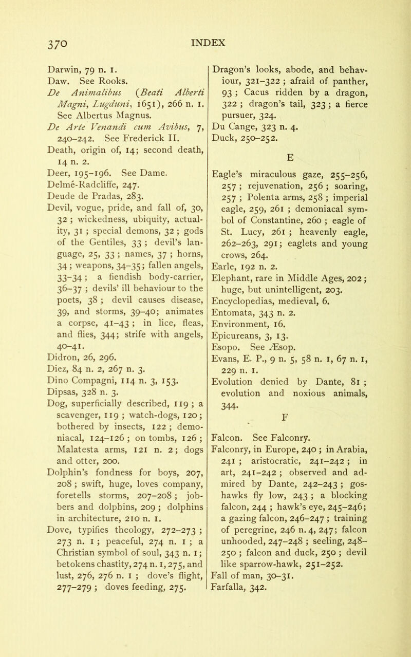 Darwin, 79 n. 1. Daw. See Rooks. De Animalibus (Beati Alberti Magni, Lugduni, 1651), 266 n. 1. See Albertus Magnus. De Arte Venandi cum Avibus, 7, 240-242. See Frederick II. Death, origin of, 14; second death, 14 n. 2. Deer, 195-196. See Dame. Delme-Radcliffe, 247. Deude de Pradas, 283. Devil, vogue, pride, and fall of, 30, 32 ; wickedness, ubiquity, actual- ity, 31 ; special demons, 32 ; gods of the Gentiles, 33 ; devil’s lan- guage, 25, 33 ; names, 37 ; horns, 34; weapons, 34-35; fallen angels, 33-34 > a hendish body-carrier, 36-37 ; devils’ ill behaviour to the poets, 38 ; devil causes disease, 39, and storms, 39-40; animates a corpse, 41-43 ; in lice, fleas, and flies, 344; strife with angels, 40-41. Didron, 26, 296. Diez, 84 n. 2, 267 n. 3. Dino Compagni, 114 n. 3, 153. Dipsas, 328 n. 3. Dog, superficially described, 119; a scavenger, 119 ; watch-dogs, 120; bothered by insects, 122 ; demo- niacal, 124-126; on tombs, 126; Malatesta arms, 121 n. 2; dogs and otter, 200. Dolphin’s fondness for boys, 207, 208; swift, huge, loves company, foretells storms, 207-208; job- bers and dolphins, 209 ; dolphins in architecture, 210 n. 1. Dove, typifies theology, 272-273 ; 273 n. 1 ; peaceful, 274 n. 1 ; a Christian symbol of soul, 343 n. 1; betokens chastity, 274 n. 1,275, and lust, 276, 276 n. 1 ; dove’s flight, 277-279 ; doves feeding, 275. Dragon’s looks, abode, and behav- iour, 321-322 ; afraid of panther, 93 ; Cacus ridden by a dragon, 322 ; dragon’s tail, 323 ; a fierce pursuer, 324. Du Cange, 323 n. 4. Duck, 250-252. E Eagle’s miraculous gaze, 255-256, 257 ; rejuvenation, 256 ; soaring, 257 ; Polenta arms, 258 ; imperial eagle, 259, 261 ; demoniacal sym- bol of Constantine, 260 ; eagle of St. Lucy, 261 ; heavenly eagle, 262-263, 291; eaglets and young crows, 264. Earle, 192 n. 2. Elephant, rare in Middle Ages, 202 ; huge, but unintelligent, 203. Encyclopedias, medieval, 6. Entomata, 343 n. 2. Environment, 16. Epicureans, 3, 13. Esopo. See ^Esop. Evans, E. P., 9 n. 5, 58 n. 1, 67 n. 1, 229 n. 1. Evolution denied by Dante, 81 ; evolution and noxious animals, 344- F Falcon. See Falconry. Falconry, in Europe, 240 ; in Arabia, 241 ; aristocratic, 241-242; in art, 241-242 ; observed and ad- mired by Dante, 242-243 ; gos- hawks fly low, 243 ; a blocking falcon, 244 ; hawk’s eye, 245-246; a gazing falcon, 246-247 ; training of peregrine, 246 n.4, 247; falcon unhooded, 247-248 ; seeling, 248- 250 ; falcon and duck, 250 ; devil like sparrow-hawk, 251-252. Fall of man, 30-31. Farfalla, 342.