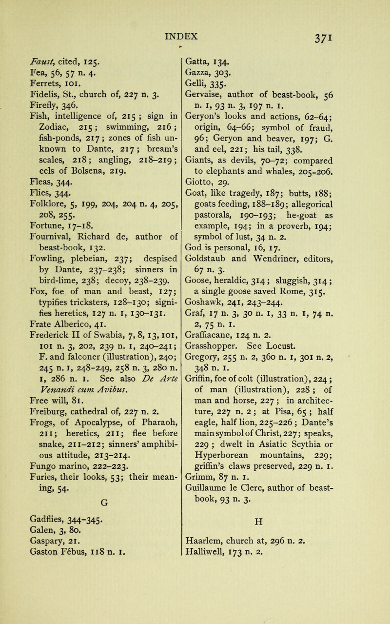 Faust, cited, 125. Fea, 56, 57 n. 4. Ferrets, 101. Fidelis, St., church of, 227 n. 3. Firefly, 346. Fish, intelligence of, 215 ; sign in Zodiac, 215; swimming, 216 ; fish-ponds, 217; zones of fish un- known to Dante, 217; bream’s scales, 218; angling, 218-219; eels of Bolsena, 219. Fleas, 344. Flies, 344. Folklore, 5, 199, 204, 204 n. 4, 205, 208, 255. Fortune, 17-18. Fournival, Richard de, author of beast-book, 132. Fowling, plebeian, 237; despised by Dante, 237-238; sinners in bird-lime, 238; decoy, 238-239. Fox, foe of man and beast, 127; typifies tricksters, 128-130; signi- fies heretics, 127 n. 1, 130-131. Frate Alberico, 41. Frederick II of Swabia, 7, 8, 13,101, 101 n. 3, 202, 239 n. 1, 240-241; F. and falconer (illustration), 240; 245 n. 1, 248-249, 258 n. 3, 280 n. 1, 286 n. 1. See also De Arte Venandi cum Avibus. Free will, 81. Freiburg, cathedral of, 227 n. 2. Frogs, of Apocalypse, of Pharaoh, 211; heretics, 211; flee before snake, 211-212; sinners’amphibi- ous attitude, 213-214. Fungo marino, 222-223. Furies, their looks, 53; their mean- ing, 54. G Gadflies, 344-345. Galen, 3, 80. Gaspary, 21. Gaston Febus, 118 n. 1. Gatta, 134. Gazza, 303. Gelli, 335. Gervaise, author of beast-book, 56 n. 1, 93 n. 3, 197 n. 1. Geryon’s looks and actions, 62-64; origin, 64-66; symbol of fraud, 96; Geryon and beaver, 197; G. and eel, 221; his tail, 338. Giants, as devils, 70-72; compared to elephants and whales, 205-206. Giotto, 29. Goat, like tragedy, 187; butts, 188; goats feeding, 188-189; allegorical pastorals, 190-193; he-goat as example, 194; in a proverb, 194; symbol of lust, 34 n. 2. God is personal, 16, 17. Goldstaub and Wendriner, editors, 67 n. 3. Goose, heraldic, 314; sluggish, 314 ; a single goose saved Rome, 315. Goshawk, 241, 243-244. Graf, 17 n. 3, 30 n. 1, 33 n. 1, 74 n. 2, 75 n. 1. Graffiacane, 124 n. 2. Grasshopper. See Locust. Gregory, 255 n. 2, 360 n. 1, 301 n. 2, 348 n. 1. Griffin, foe of colt (illustration), 224 ; of man (illustration), 228; of man and horse, 227 ; in architec- ture, 227 n. 2; at Pisa, 65 ; half eagle, half lion, 225-226 ; Dante’s main symbol of Christ, 227; speaks, 229 ; dwelt in Asiatic Scythia or Hyperborean mountains, 229; griffin’s claws preserved, 229 n. 1. Grimm, 87 n. 1. Guillaume le Clerc, author of beast- book, 93 n. 3. H Haarlem, church at, 296 n. 2. Halliwell, 173 n. 2.