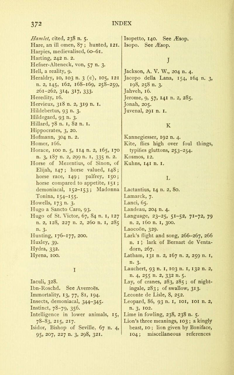 Hamlet, cited, 238 n. 5. Hare, an ill omen, 87 ; hunted, 121. Harpies, medievalised, 60-61. Harting, 242 n. 2. Hefner-Alteneck, von, 57 n. 3. Hell, a reality, 9. Heraldry, 10, 103 n. 3 (c), 105, 121 n. 2, 145, 162, 168-169, 258-259, 261-262, 314, 317, 333. Heredity, 16. Hervieux, 318 n. 2, 319 n. 1. Hildebertus, 93 n. 3. Hildegard, 93 n. 3. Hillard, 78 n. 1, 82 n. 1. Hippocrates, 3, 20. Hofmann, 304 n. 2. Homer, 166. Horace, 100 n. 5, 114 n. 2, 165, 170 n. 3, 187 n. 2, 299 n. 1, 335 n. 2. Horse of Mezentius, of Sinon, of Elijah, 147 ; horse valued, 148; horse race, 149; palfrey, 150; horse compared to appetite, 151 ; demoniacal, 152-153; Madonna Tonina, 154—155. Howells, 173 n. 3. Hugo a Sancto Caro, 93. Hugo of St. Victor, 67, 84 n. 1, 127 n. 2, 128, 227 n. 2, 260 n. 1, 285 n. 3. Hunting, 176-177, 200. Huxley, 39. Hydra, 332. Hyena, 100. I Iaculi, 328. Ibn-Roschd. See Averroes. Immortality, 13, 77, 81, 194. Insects, demoniacal, 344-345. Instinct, 78-79, 356. Intelligence in lower animals, 15, 78-83, 215, 217. Isidor, Bishop of Seville, 67 n. 4, 95, 207, 227 n. 3, 298, 321. Isopetto, 140. See .Esop. Isopo. See Esop. J Jackson, A. V. W., 204 n. 4. Jacopo della Lana, 154, 164 n. 3, 198, 258 n. 3. Jahveh, 16. Jerome, 9, 57, 141 n. 2, 285. Jonah, 205. Juvenal, 291 n. 1. K Kannegiesser, 192 n. 4. Kite, flies high over foul things, typifies gluttons, 253-254. Kosmos, 12. Kuhns, 141 n. 1. L Lactantius, 14 n. 2, 80. Lamarck, 7. Lanci, 65. Landeau, 204 n. 4. Language, 23-25, 51-52, 71-72, 79 n. 2, 160 n. 1, 300. Laocoon, 329. Lark’s flight and song, 266-267, 266 n. 1 ) lark of Bernart de Venta- dorn, 267. Latham, 131 n. 2, 167 n. 2, 259 n. 1, n. 3. Lauchert, 93 n. 1, 103 n. 1, 132 n. 2, n. 4, 255 n. 2, 332 n. 5. Lay, of cranes, 283, 285 ; of night- ingale, 283; of swallow, 313. Leconte de Lisle, 8, 252. Leopard, 86, 93 n. 1, 101, 101 n. 2, n. 3, 102. Lime in fowling, 238, 238 n. 5. Lion’s three meanings, 103 ; a kingly beast, 10 ; lion given by Boniface, 104; miscellaneous references