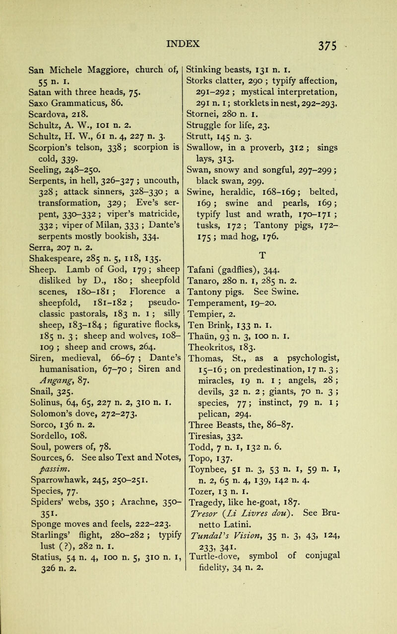 San Michele Maggiore, church of, 55 n- !• Satan with three heads, 75. Saxo Grammaticus, 86. Scardova, 218. Schultz, A. W., 101 n. 2. Schultz, H. W., 61 n. 4, 227 n. 3. Scorpion’s telson, 338; scorpion is cold, 339. Seeling, 248-250. Serpents, in hell, 326-327 ; uncouth, 328; attack sinners, 328-330; a transformation, 329; Eve’s ser- pent, 330-332; viper’s matricide, 332 ; viper of Milan, 333 ; Dante’s serpents mostly bookish, 334. Serra, 207 n. 2. Shakespeare, 285 n. 5, 118, 135. Sheep. Lamb of God, 179; sheep disliked by D., 180; sheepfold scenes, 180-181 ; Florence a sheepfold, 181-182 ; pseudo- classic pastorals, 183 n. 1 ; silly sheep, 183-184 ; figurative flocks, 185 n. 3 ; sheep and wolves, 108- 109 ; sheep and crows, 264. Siren, medieval, 66-67 5 Dante’s humanisation, 67-70 ; Siren and Angang, 87. Snail, 325. Solinus, 64, 65, 227 n. 2, 310 n. 1. Solomon’s dove, 272-273. Sorco, 136 n. 2. Sordello, 108. Soul, powers of, 78. Sources, 6. See also Text and Notes, passim. Sparrowhawk, 245, 250-251. Species, 77. Spiders’ webs, 350 ; Arachne, 350- 351- Sponge moves and feels, 222-223. Starlings’ flight, 280-282; typify lust (?), 282 n. 1. Statius, 54 n. 4, 100 n. 5, 310 n. 1, 326 n. 2. Stinking beasts, 131 n. 1. Storks clatter, 290 ; typify affection, 291-292 ; mystical interpretation, 291 n. 1; storklets in nest, 292-293. Stornei, 280 n. 1. Struggle for life, 23. Strutt, 145 n. 3. Swallow, in a proverb, 312; sings lays, 313. Swan, snowy and songful, 297-299; black swan, 299. Swine, heraldic, 168-169; belted, 169 ; swine and pearls, 169; typify lust and wrath, 170-171 ; tusks, 172; Tantony pigs, 172- 175 ; mad hog, 176. T Tafani (gadflies), 344. Tanaro, 280 n. 1, 285 n. 2. Tantony pigs. See Swine. Temperament, 19-20. Tempier, 2. Ten Brink, 133 n. 1. Thaiin, 93 n. 3, 100 n. 1. Theokritos, 183. Thomas, St., as a psychologist, 15-16 ; on predestination, 17 n. 3 ; miracles, 19 n. I ; angels, 28; devils, 32 n. 2; giants, 70 n. 3 ; species, 77; instinct, 79 n. 1; pelican, 294. Three Beasts, the, 86-87. Tiresias, 332. Todd, 7 n. 1, 132 n. 6. Topo, 137. Toynbee, 51 n. 3, 53 n. 1, 59 n. 1, n. 2, 65 n. 4, 139, 142 n. 4. Tozer, 13 n. 1. Tragedy, like he-goat, 187. Tresor {Li Livres doit). See Bru- netto Latini. TundaVs Vision, 35 n. 3, 43, 124, 233, 341. Turtle-dove, symbol of conjugal I fidelity, 34 n. 2.