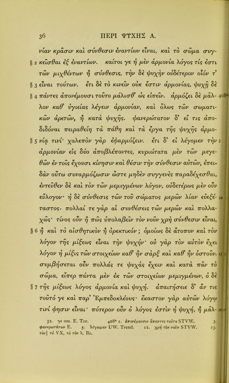 νίαν κράσιν καί συνθεσιν εναντίων είναι, καί τό σώμα συγ- § 2 κείσθαι εξ εναντίων, καίτοι γε ή μεν αρμονία λόγος τίς εστι των μιχθεντων ή σύνθεσις, την δε ψυχήν ονΒετερον οίόν τ' § 3 είμαι τούτων, ετι δε το κινείν ουκ εστιν αρμονίας, ψυχή 8ε § 4 πάντες άπονεμουσι τούτο μάλισθ' ως είπεΐν. αρμόζει 8ε μάλ- λον καθ' ύγιείας λεγειν αρμονίαν, καί όλως των σωματι- κών αρετών, η κατά ψυχής, φανερώτατον δ’ εΐ τις απο- δίδομαι πειραθείη τα πάθη καί τα έργα τής ψυχής άρμο- § 5 μία τινί' χαλεπόν γάρ εφαρμόζειν. ετι δ’ εί λεγομεν την αρμονίαν εις δυο άποβλεποντες, κυριωτατα μεν των μεγε- θών εν τοΐς εχουσι κίνησιν καί θεσιν την συνθεσιν αυτών, επει- 8άν ουτω συναρμόζωσιν ώστε μη8εν συγγενές παρα8εχεσθαι, εντεύθεν δε καί τον των μεμιγμενων λόγον, ου8ετερως μεν ούν εύλογον· ή δε σύνθεσις των του σώματος μερών λίαν εύεξε- ταστος. πολλαί τε γάρ αί συνθέσεις των μερών καί πολλα- χώς' τίνος ούν ή πώς ύπολαβείν τον νουν χρή συνθεσιν είναι, § 6 ή καί τδ αισθητικόν ή ορεκτικόν ; ομοίως δε άτοπον καί τον λόγον τής μίξεως είναι την ψυχήν' ου γάρ τον αυτόν εχει λόγον ή μίξις τών στοιχείων καθ' ήν σάρξ καί καθ' ήν όστούν. συμβήσεται ούν πολλάς τε ψυχάς όχειν καί κατά παν τδ σώμα, είπερ πάντα μεν εκ τών στοιχείων μεμιγμενων, δ δε § 7 τής μίξεως λόγος άρμονία καί ψυχή, άπαιτήσειε 8' αν τις τούτο γε καί παρ' 'Εμπε8οκλέους' έκαστον γάρ αυτών λόγω τινί φησιν είναι' πότερον ούν ο' λόγος εστίν ή ψυχή, ή μάλ- 4θ8ι ίο :ο 32. 7ε οηΊ· Ε. Τογ. 4°$“ Ι· άττονέμουσιν άπαντες τούτο 5Τν\ν. 3· φανερωτάτων Ε. 5· Μγοιμεν 1/\ν. Τιεικί. 12. χρη τόν νοΰν 3Τν\Υ. Ι3· τον] το νΧ, το τον λ. Βζ.