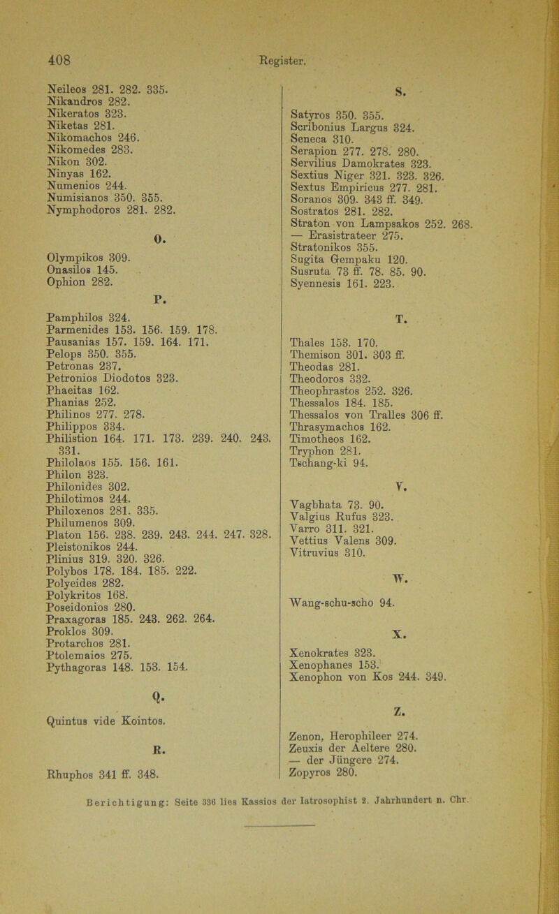 Neileos 281. 282. 835. Nikaudros 282. Nikeratos 323. Niketas 281. Nikomachos 246. Nikomedes 283. Nikon 302. Ninyas 162. Numenios 244. Numisianos 350. 355. Nymphodoros 281. 282. 0. Olympikos 309. Onasilos 145. Ophion 282. P. Painpliilos 324. Parmenides 153. 156. 159. 178. Pausanias 157. 159. 164. 171. Pelops 350. 355. Petronas 237. Petronios Diodotos 323. Phaeitas 162. Phanias 252. Philinos 277. 278. Philippos 334. Philistion 164. 171. 173. 239. 240. 243. 331. Philolaos 155. 156. 161. Philon 323. Philonides 302. Philotimos 244. Philoxenos 281. 335. Philumenos 309. Platon 156. 238. 239. 243. 244. 247. 328. Pleistonikos 244. Plinius 319. 320. 326. Polybos 178. 184. 185. 222. Polyeides 282. Polykritos 168. Poseidonios 280. Praxagoras 185. 243. 262. 264. Proklos 309. Protarchos 281. Ptolemaios 275. Pythagoras 148. 153. 154. Q. Quintus vide Kointos. R. Rhuphos 341 ff. 348. S. Satyros 350. 355. Scribonius Largus 324. Seneca 310. Serapion 277. 278. 280. Servilius Damokrates 323. Sextius Niger 321. 323. 326. Sextus Empiricus 277. 281. Soranos 309. 343 ff. 349. Sostratos 281. 282. Straton von Lampsakos 252. 268. — Erasistrateer 275. Stratonikos 355. Sugita G-empaku 120. Susruta 73 ff 78. 85. 90. Syennesis 161. 223. T. Thaies 153. 170. Themison 301. 303 ff. Theodas 281. Theodoros 332. Theophrastos 252. 326. Thessalos 184. 185. Thessalos yon Tralles 306 ff. Thrasymachos 162. Timotheos 162. Tryphon 281. Tschang-ki 94. V. Yagbhata 73. 90. Valgius Rufus 323. Varro 311. 321. Vettius Valens 309. Vitruvius 310. W. Wang-schu-scho 94. X. Xenokrates 323. Xenophanes 153. Xenophon von Kos 244. 349. Z. Zenon, Ileropliileer 274. Zeuxis der Aeltere 280. — der Jüngere 274. Zopyros 280. Berichtigung: Seite 336 lies Kassios der Iatrosophist 2. Jahrhundert n. Chr.