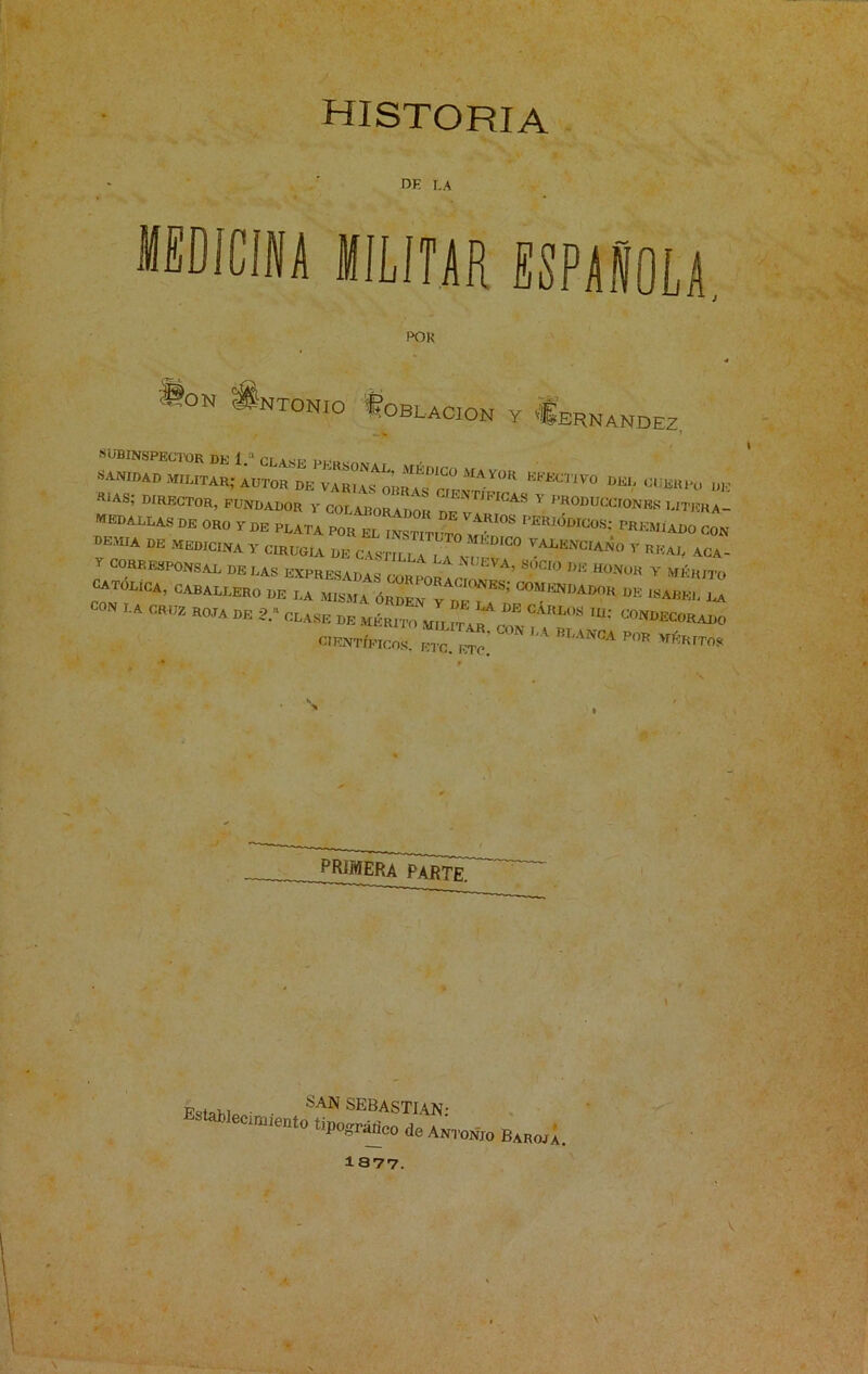 historia de LA medicina militar española POR JIon Antonio Üoblacion y Hernández, CÜB11 rías; director, fundador y colaborador nr JFIr:AS Y PRODUCcroNBS ditera medallas de oro y de plata PRE^o coi DEWA MEDICINA y CIRUGIA DE CAS^TT ANCIANO y real ACA Y CORRESPONSAL DELAS EXPRESADA • *N°EVA’ S.ÓCI° »*« HONOR Y MÉRXTC CATÓLICA, CABALLERO DE LA MISMA ÓRDEN^y^DE^E^^' DE ISABEL CON LA CRUZ ROTA DE 2.« CLASE DE ^ CIENTÍFICOS, ETC IT?' m'AN0A P°R »*» PRIMERA PARTE. Pa, ■ SAN SEBASTIAN- ecimiento íipográrico de Antonio Barom. 1377.