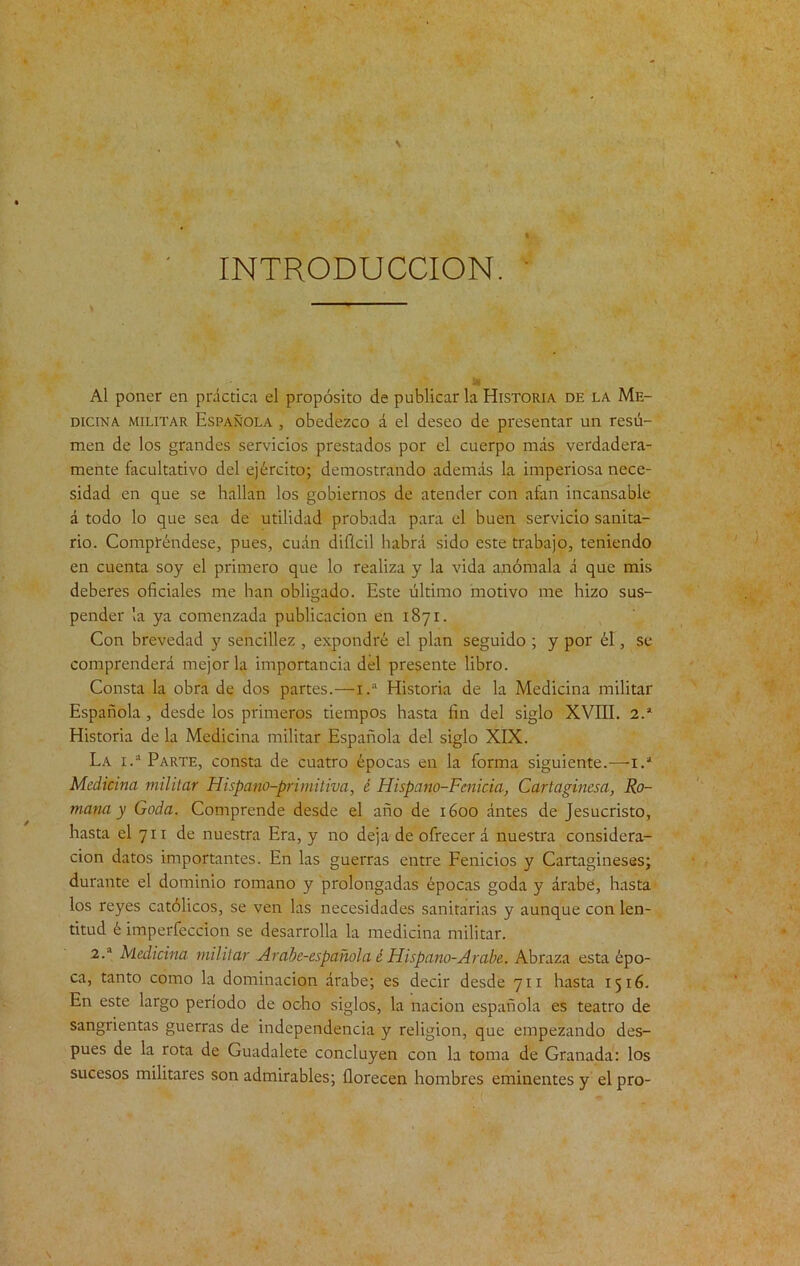 INTRODUCCION. Al poner en práctica el propósito de publicarla Historia de la Me- dicina militar Española , obedezco á el deseo de presentar un resú- men de los grandes servicios prestados por el cuerpo más verdadera- mente facultativo del ejército; demostrando además la imperiosa nece- sidad en que se hallan los gobiernos de atender con afan incansable á todo lo que sea de utilidad probada para el buen servicio sanita- rio. Compréndese, pues, cuán difícil habrá sido este trabajo, teniendo en cuenta soy el primero que lo realiza y la vida aplómala á que mis deberes oficiales me han obligado. Este último motivo me hizo sus- pender la ya comenzada publicación en 1871. Con brevedad y sencillez , expondré el plan seguido ; y por él, se comprenderá mejoría importancia del presente libro. Consta la obra de dos partes.—1.“ Historia de la Medicina militar Española , desde los primeros tiempos hasta fin del siglo XVIII. 2.* Historia de la Medicina militar Española del siglo XIX. La i.a Parte, consta de cuatro épocas en la forma siguiente.—-1.* Medicina militar Hispa no-primitiva, é Hispano-Fcnicia, Cartaginesa, Ro- mana y Goda. Comprende desde el año de 1600 ántes de Jesucristo, hasta el 711 de nuestra Era, y no deja de ofrecerá nuestra considera- ción datos importantes. En las guerras entre Fenicios y Cartagineses; durante el dominio romano y prolongadas épocas goda y árabe, hasta los reyes católicos, se ven las necesidades sanitarias y aunque con len- titud é imperfección se desarrolla la medicina militar. 2.a Medicina militar Arabe-española é Hispano-Arabe. Abraza esta épo- ca, tanto como la dominación árabe; es decir desde 711 hasta 1516. En este largo período de ocho siglos, la nación española es teatro de sangrientas guerras de independencia y religión, que empezando des- pués de la rota de Guadalete concluyen con la toma de Granada: los sucesos militares son admirables; florecen hombres eminentes y el pro-
