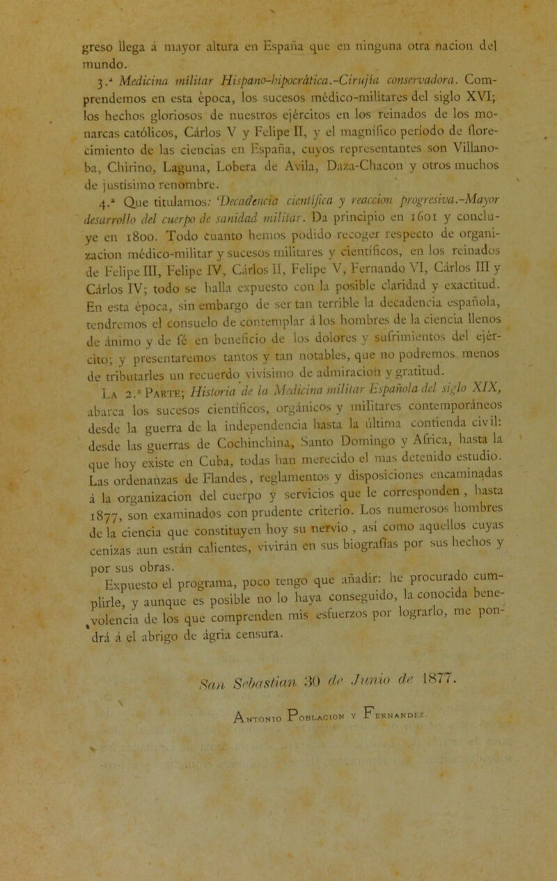 greso llega á mayor altura en España que en ninguna otra nación del mundo. 3 Medicina militar Hispano-hipocrática.-Cirujla conservadora. Com- prendemos en esta época, los sucesos médico-militares del siglo XVI; los hechos gloriosos de nuestros ejércitos en los reinados de los mo- narcas católicos, Carlos V y Felipe II, y el magnífico período de llore- cimiento de las ciencias en hspaña, cuyos representantes son Villano- ha, Chirino, Laguna, Lobera de Avila, Daza-Chacón y otros muchos de justísimo, renombre. 4.a Que titulamos: £Decadencia científica y reacción progresiva-Mayor desarrollo del cuerpo de sanidad militar. Da principio en 1601 y conclu- ye en 1800. Todo Cuanto hemos podido recoger respecto de organi- zación médico-militar y sucesos militares y científicos, en los reinados de Felipe III, Felipe IV, Carlos II, Felipe V, Fernando VI, Carlos III y Carlos IV; todo se halla expuesto con la posible claridad y exactitud. En esta época, sin embargo de ser tan terrible la decadencia española, tendremos el consuelo de contemplar á los hombres de la ciencia llenos de ánimo y de fé en beneficio de los dolores y sufrimientos del ejér- cito; y presentaremos tantos y tan notables, que no podremos menos de tributarles un recuerdo vivísimo de admiración y gratitud. La 2.a Parte; Historia de la Medicina militar ¡española del siglo XIX, abarca los sucesos científicos, orgánicos y militares contemporáneos desde la guerra de la independencia hasta la última contienda civil: desde las guerras de Cochinchina, Santo Domingo y Africa, hasta la que hoy existe en Cuba, todas han merecido el mas detenido estudio. Las ordenanzas de Flandes, reglamentos y disposiciones encaminadas á la organización del cuerpo y servicios que le corresponden , hasta 1877, son examinados con prudente criterio. Los numerosos hombres de la ciencia que constituyen hoy su nervio , asi como aquellos cuyas cenizas aun están calientes, vivirán en sus biografías por sus hechos y por sus obras. . Expuesto el programa, poco tengo que añadir: he procurado cum- plirle, y aunque es posible no lo haya conseguido, la conocida bene- volencia de los que comprenden mis esfuerzos por lograrlo, me pon- drá á el abrigo de ágria censura. San Sebastian 30 do .Jimia de L877. Antonio Población y Fernandez.