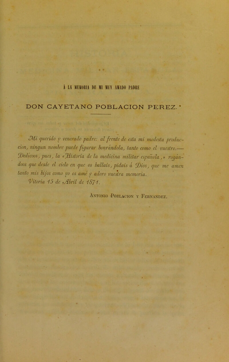 Á LA MEMORIA DE MI MUY AMADO PADRE DON CAYETANO POBLACION PEREZ.* £/\ti c/iLcrido v venerado padre: al frente de esta mi modesta produc- ción, ningún nombre puede figurar honrándola, tanto como el vuestro.— íDedicóos, pues, la td.Historia de la medicina militar española,» rogán- doos cpic desde el cielo en c/uc os halláis, pidáis a II)ios, e/uc me amen tanto mis hijos como po os ame y adoro vuestra memoria. Vitoria 15 de -Abril de lS]l.