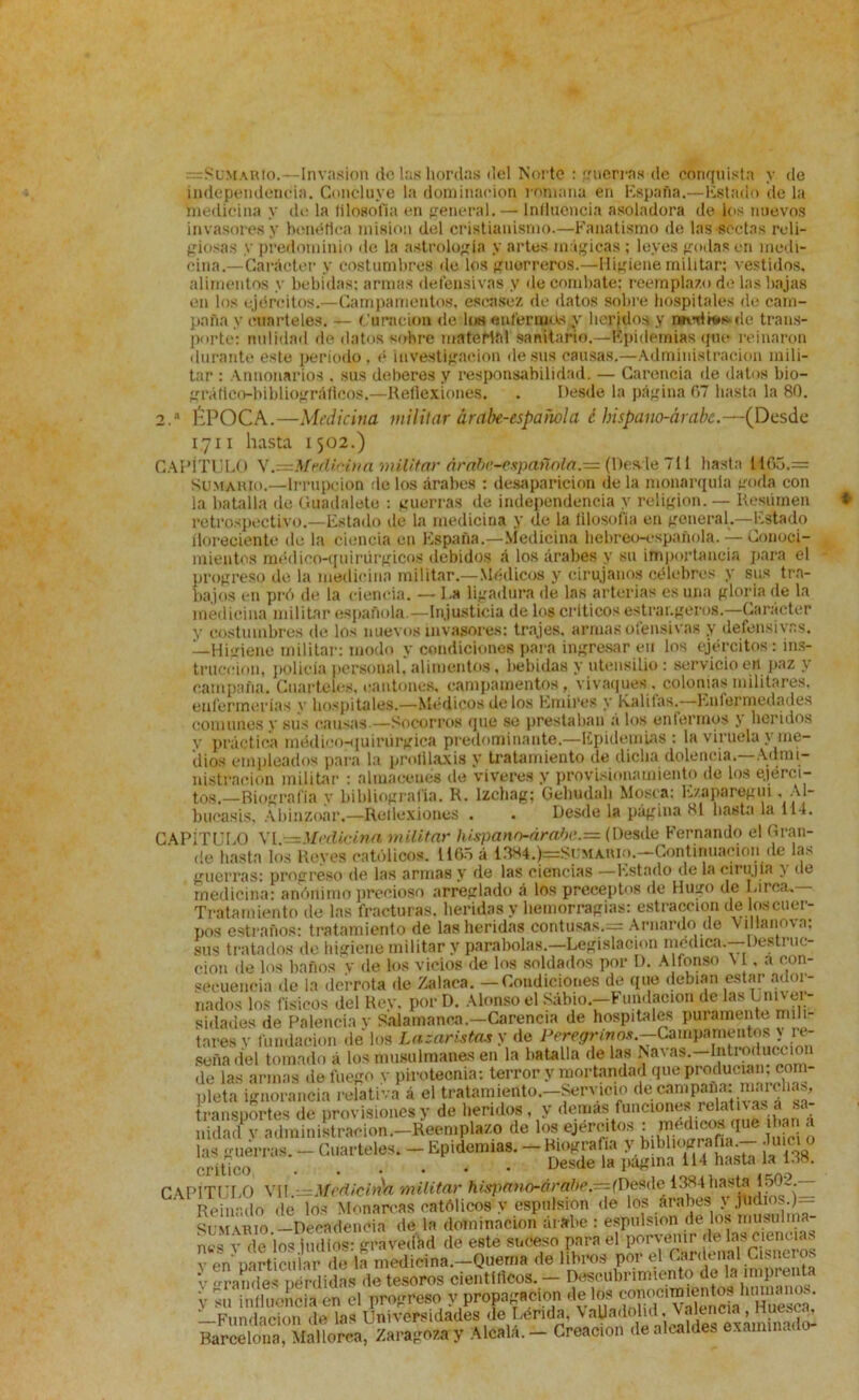 =SuMARto.—-Invasión de las hordas del Norte : guerras de conquista y de independencia. Concluye la dominación romana en España.—Estado de la medicina y de la lilosofia en general. — Influencia asoladora de los nuevos invasores y benéfica misión del cristianismo.—Fanatismo de las sectas reli- giosas y predominio de la astrologia y artes mágicas ; leyes godas en medi- cina.—Carácter y costumbres de los guerreros.—Higiene militar; vestidos, alimentos y bebidas; armas defensivas y de combate; reemplazo de las bajas en los ejércitos.—Campamentos, escasez de datos sobre hospitales de cam- paña y cuarteles. — Curación de los enfermos y heridos y t*wrlrt»*ile trans- porte; nulidad de datos sobre material sanitario.—Epidemias que reinaron durante este periodo, é investigación desús causas.—Administración mili- tar : Annonaríos . sus deberes y responsabilidad. — Carencia de datos bio- gráfico-bibliográficos.—Reflexiones. . Desde la página 07 hasta la 80. 2.a ÉPOCA.—Medicina militar árabe-española c bispano-árabe.—(Desde 17II hasta 1502.) CAPÍTULO VMedicina militar árabe-española. = (Desde 711 hasta 1105.= Sumario.—Irrupción ríe los árabes : desaparición de la monarquía goda con la batalla de Guadalete : guerras de independencia y religión. — Resumen retrospectivo.—Estado de la medicina y de la filosofía en general.—Estado floreciente de la ciencia en España.—Medicina hebreo-española. — Conoci- mientos médieo-quirürgicos debidos á los árabes y su importancia para el progreso de la medicina militar.—Médicos y cirujanos célebres y sus tra- bajos en pró de la ciencia. — La ligadura de las arterias es una gloria de la medicina militar española.—Injusticia de los críticos estrar.geros.—Carácter y costumbres de los nuevos invasores: trajes, armas ofensivas y defensivas. —Higiene militar: modo y condiciones para ingresar en los ejércitos: ins- trucción, policía personal, alimentos, bebidas y utensilio: servicio en paz y campaña. Cuarteles, cantones, campamentos, vivaques, colonias militares, enfermerías y hospitales.—Médicos délos Emires y Rabias.—Enfermedades comunes y sus causas.—Socorros que se prestaban á los enfermos } heridos y práctica médico-quirúrgica predominante.—Epidemias : la viruela \ me- dios empleados para la prolilaxis y tratamiento de dicha dolencia.—Admi- nistración militar : almacenes de víveres y provisionatniento de los ejérci- tos.—Biografía y bibliografía. R. lzchag; Gehudah Mosca; Ezaparegui. A1- bucasis, Abinzoar.—Reflexiones . . Desde la página si basta la 114. CAPÍTULO VI.—Medicina militar hispann-árahe.= (Desde Fernando el Gran- de hasta los Reyes católicos. 1165 á í384.)e=Sumario.—Continuación de las guerras: progreso de las armas y de las ciencias —Estado de la eii uj ia ^ de medicina: anónimo precioso arreglado á los preceptos de Hugo de larca. Tratamiento de las fracturas, heridas y hemorragias: estraccion de los cuer- pos extraños: tratamiento de las heridas contusas.= Arnardo de Villanova; sus tratados de higiene militar y parabolas.—Legislación médica.—Destruc- ción de los baños v de los vicios de los soldados por D. Alfonso VI, a con- secuencia de la derrota de Zalaea. — Condiciones de que debían estar ador- nados los físicos del Rey. por D. Alonso el Sábio—Fundación de las Univer- sidades de Falencia y Salamanca.—Carencia de hospitales puramente mili- tares v fundación de los La zaristas y de Peregrinos.—Campamentos y re- seña del tomado á los musulmanes en la batalla de las Navas.—Introducción de las armas de fuego v pirotecnia: terror y mortandad que producían, com- pleta ignorancia relativa á el tratamiento.—Servicio decampaba:¡ marchas, transportes de provisiones y de heridos, y demas funciones relativas a sa- ÍSdadTv administración.—Reemplazo de los eje,Tito., ngy» las guerras. — Cuarteles. — Epidemias. — Biografía ^bibliografía — Juicio crítico Desde la pagina 114 hasta la U8. CAPÍTULO VI!.:. Medicina militar hispano-árabe.-peste^Jiasta■ ¡508-— Reinado de los Monarcas católicos y espnlsion de los árabes j judíos.)— Sumario —Decadencia de la dominación árabe : espnlsion de los musulma- nes v de los indios: gravedad de este suceso para el porvenir de ciencias v en particular de la medicina.—Quema de libros por el Cardenal Cisncros v randes pérdidas de tesoros científicos. — Descubrimiento de la imprenta y su influencia en el progreso y propagación délos ^.^cl^SShlE?a‘ —Fundación de las Universidades de Lérida, VaUadolid. Valencia Ht^s^ Barcelona, Mallorca, Zaragoza y Aléala. - Creación de alcaldes examinado-