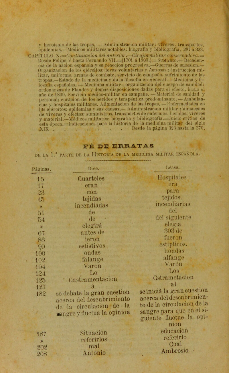 y heroísmo ile Ins tropas. — Administración militar: viveros . transportes, epidemias.—Médicos militares notables: biografía y bibliografía. 287 á 323. C APÍTULO \.=Cont. inunción del 'anterior.—Cirujia militar conservadora.— Desdo Felipe V hasta Fernando VIL—(1701 á 1800.)== Sumario.— Decaden- cia de la nación española y su reacción progresiva.—Guerras de sucesión.— Organización de los ejércitos: levas voluntarias y forzosas ; instrucción mi- litar, uniforme, armas do combate, servicio de campaña, sufrimiento de las tropas.—listado de la medicina y de la filosofía en general.— Medicina y fi- losofía españolas. — Medicina militar : organización de! cuerpo de sanidad: ordenanza»de Flandes y demás disposiciones dadas para el efecto, ha.■¡.a el año de 1800. Servicio médico-militar en campaña. — Material de sanidad y personal; curación de los heridos y terapéutica predominante. — Ambulan- cias y hospitales militares. Alimentación de las tropas. — línfermedades en 10» ejércitos: epidemias y sus causas.— Administración militar : almacenes de víveres y efectos: suministros, transportes de enfermos, heridos, viveros y material.—Médicos militares: biografía y bibliografia.=Ju¡eio critico de esta época. —Indicaciones para la historia de la medicina militar del siglo ,XIX . . . . . . Desde la página 323 hasta la 370. FÉ DE ERRATAS DE LA 1.* PARTE DE LA HISTORIA DE LA MEDICINA MILITAR ESPAÑOLA. 'Aginas. Dice. 15 Cuarteles 17 eran 23 con 45 tejidas » incendiadas 51 de 54 de > elegirá 67 antes de 86 ieron 9'.) estistivos 1Ó0 ondas 102 falange 104 Varón 124 Lo 125 • Castramentacion 127 á 182 se debate la gran cuestión acerca del descubrimiento de la circulación de la sangre y fluctúa la opinión 187 Situación > referirlos' 202 mal 208 Antonio Léase. Hospitales • era para tejidos, incendiarias del del siguiente elegía 303 de fueron estípticos, hondas alfanje Varón Los Cstrametacion al se inicift la gran cuestión acerca del descubrimien- to de la circulación de la sangre para que en el si- guiente fluctué la opi- nión educación referirlo Cual Ambrosio