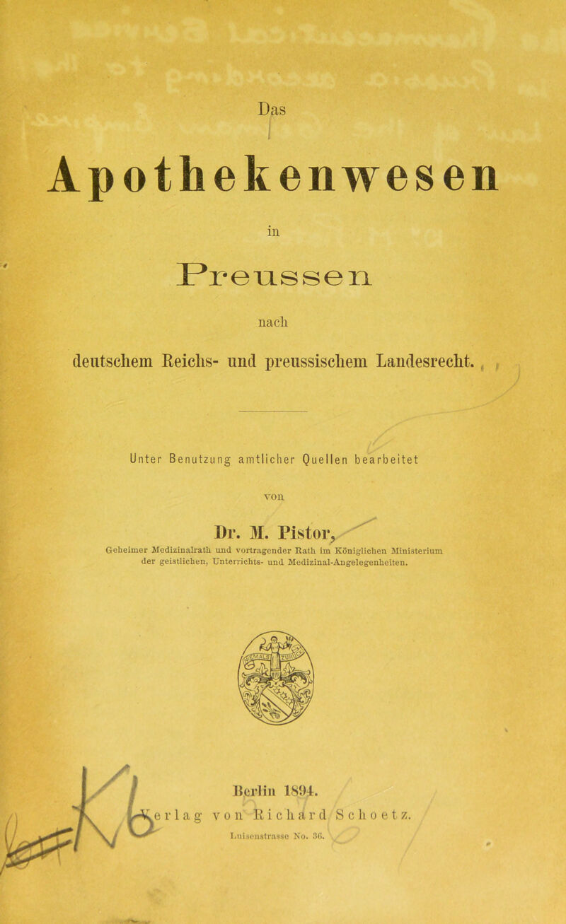 Das Apothekenwesen in Preussen nacli deutschem Reichs- und preussischem Landesrecht. Unter Benutzung amtlicher Quellen bearbeitet von Dr. M. Pistor, Geheimer Medizinalrath und Vortragender Rath, im Königlichen Ministerium der geistlichen, Unterrichts- und Medizinal-Angelegenheiten. Berlin 1894. von Richard Scho et z. Luiscnstrasse No. 3G.