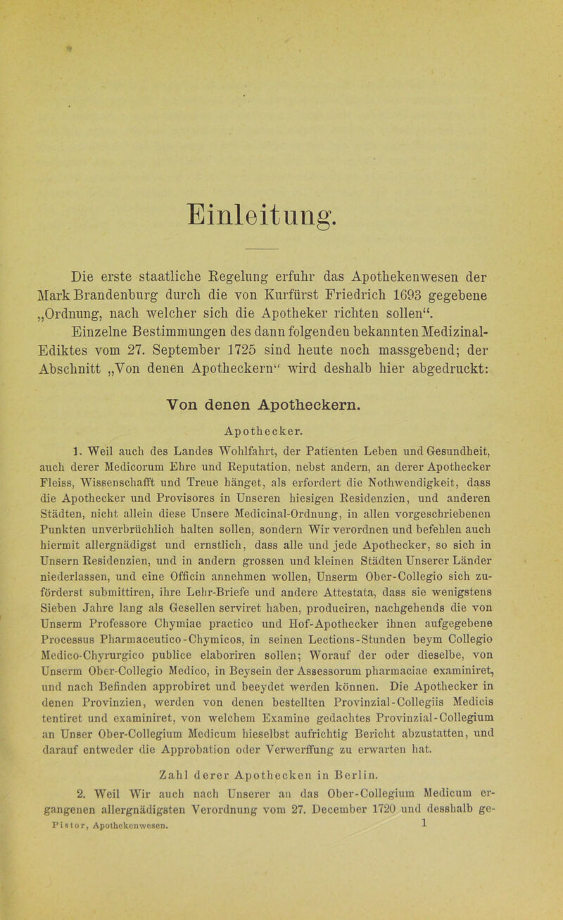 Einleitung Die erste staatliche Regelung erfuhr das Apothekenwesen der Mark Brandenburg durch die von Kurfürst Friedrich 1693 gegebene „Ordnung, nach welcher sich die Apotheker richten sollen“. Einzelne Bestimmungen des dann folgenden bekannten Medizinal- Ediktes vom 27. September 1725 sind heute noch massgebend; der Abschnitt „Von denen Apotheckern“ wird deshalb hier abgedruckt: Von denen Apotheckern. Apothecker. 1. Weil auch des Landes Wohlfahrt, der Patienten Leben und Gesundheit, auch derer Medicorum Ehre und Reputation, nebst andern, an derer Apothecker Fleiss, Wissenschafft und Treue hänget, als erfordert die Nothwendigkeit, dass die Apothecker und Provisores in Unseren hiesigen Residenzien, und anderen Städten, nicht allein diese Unsere Medicinal-Ordnung, in allen vorgeschriebenen Punkten unverbrüchlich halten sollen, sondern Wir verordnen und befehlen auch hiermit allergnädigst und ernstlich, dass alle und jede Apothecker, so sich in Unsern Residenzien, und in andern grossen und kleinen Städten Unserer Länder niederlassen, und eine Officin annehmen wollen, Unserm Ober-Collegio sich zu- förderst submittiren, ihre Lehr-Briefe und andere Attestata, dass sie wenigstens Sieben Jahre lang als Gesellen serviret haben, produciren, nachgehends die von Unserm Professore Chymiae practico und Hof-Apothecker ihnen aufgegebene Processus Pharmaceutico-Chymicos, in seinen Lections-Stunden beym Collegio Medico-Chyrurgico publice elaboriren sollen; Worauf der oder dieselbe, von Unserm Ober-Collegio Medico, in Beysein der Assessorum pharmaciae examiniret, und nach Befinden approbiret und beeydet werden können. Die Apothecker in denen Provinzien, werden von denen bestellten Provinzial-Collegiis Medicis tentiret und examiniret, von welchem Examine gedachtes Provinzial-Collegium an Unser Ober-Collegium Medicum hieselbst aufrichtig Bericht abzustatten, und darauf entweder die Approbation oder Verwerffung zu erwarten hat. Zahl derer Apothecken in Berlin. 2. Weil Wir auch nach Unserer an das Ober-Collegium Medicum er- gangenen allergnädigsten Verordnung vom 27. December 1720 und desshalb ge-