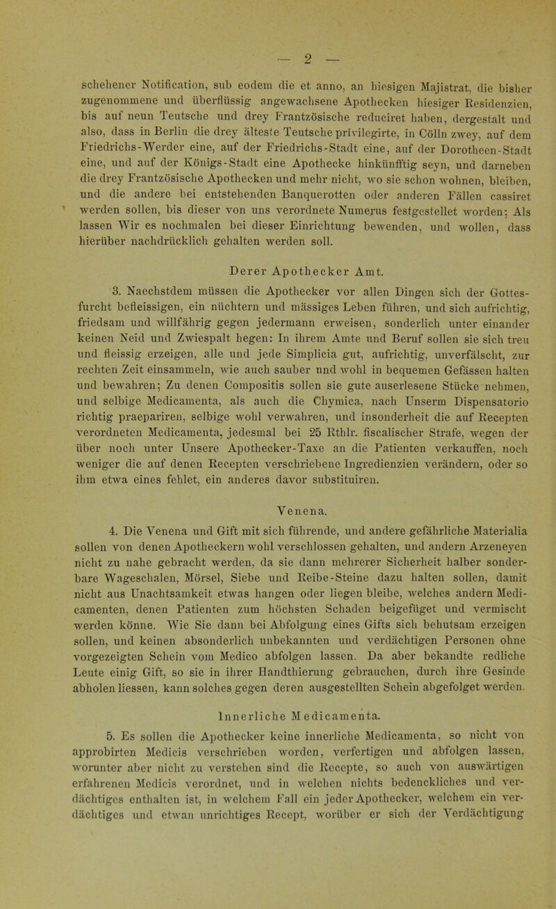 geliehener Notification, sub eodem die et anno, an hiesigen Majistrat, die bisher zngenominene und überflüssig angewachsene Apotheeken hiesiger Residenzien, bis auf neun Teutsche und drey Frantzösische reduciret haben, dergestalt und also, dass in Berlin die drey älteste Teutsche privilegirte, in Cölln zwey, auf dem Friedrichs-Werder eine, auf der Friedrichs-Stadt eine, auf der Dorotheen-Stadt eine, und auf der Königs-Stadt eine Apothecke hinkünfftig seyn, und darneben die drey Frantzösische Apotheeken und mehr nicht, wo sie schon wohnen, bleiben, und die andere bei entstehenden Banquerotten oder anderen Fällen cassiret 1 werden sollen, bis dieser von uns verordnete Numerus festgestellet worden; Als lassen Wir es nochmalen bei dieser Einrichtung bewenden, und wollen, dass hierüber nachdrücklich gehalten werden soll. Derer Apothecker Amt. 3. Naechstdem müssen die Apothecker vor allen Dingen sich der Gottes- furcht befleissigen, ein nüchtern und mässiges Leben führen, und sich aufrichtig, friedsam und willfährig gegen jedermann erweisen, sonderlich unter einander keinen Neid und Zwiespalt hegen: In ihrem Amte und Beruf sollen sie sich treu und fleissig erzeigen, alle und jede Simplicia gut, aufrichtig, unverfälscht, zur rechten Zeit einsammeln, wie auch sauber nnd wohl in bequemen Gefässen halten und bewahren; Zu denen Compositis sollen sie gute auserlesene Stücke nehmen, und selbige Medicamenta, als auch die Chymica, nach Unserm Dispensatorio richtig praepariren, selbige wohl verwahren, und insonderheit die auf Recepten verordneten Medicamenta, jedesmal bei 25 Rthlr. fiscalischer Strafe, wegen der über noch unter Unsere Apothecker-Taxe an die Patienten verkauffen, noch weniger die auf denen Recepten verschriebene Ingredienzien verändern, oder so ihm etwa eines fehlet, ein anderes davor substituiren. Venena. 4. Die Venena und Gift mit sich führende, und andere gefährliche Materialia sollen von denen Apotheckern wohl verschlossen gehalten, und andern Arzeneyen nicht zu nahe gebracht werden, da sie dann mehrerer Sicherheit halber sonder- bare Wageschalen, Mörsel, Siebe und Reibe-Steine dazu halten sollen, damit nicht aus Unachtsamkeit etwas hangen oder liegen bleibe, welches andern Medi- camenten, denen Patienten zum höchsten Schaden beigefüget und vermischt werden könne. Wie Sie dann bei Abfolgung eines Gifts sich behutsam erzeigen sollen, und keinen absonderlich unbekannten und verdächtigen Personen ohne vorgezeigten Schein vom Medico abfolgen lassen. Da aber bekandte redliche Leute einig Gift, so sie in ihrer Handthierung gebrauchen, durch ihre Gesinde abholen Hessen, kann solches gegen deren ausgestellten Schein abgefolget werden. Innerliche Medicamenta. 5. Es sollen die Apothecker keine innerliche Medicamenta, so nicht von approbirten Medicis verschrieben worden, verfertigen und abfolgen lassen, worunter aber nicht zu verstehen sind die Recepte, so auch von auswärtigen erfahrenen Mcdicis verordnet, und in welchen nichts bcdenckliches und ver- dächtiges enthalten ist, in welchem Fall ein jeder Apothecker, welchem ein ver- dächtiges und etwan unrichtiges Rccept, worüber er sich der Verdächtigung