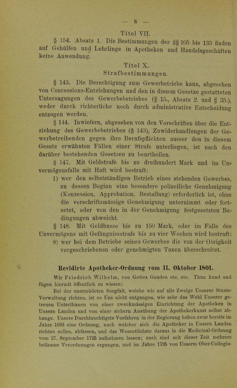 Titel VIT. § 154. Absatz 1. Die Bestimmungen der §§105 bis 133 finden auf GeMlfen und Lehrlinge in Apotheken und Handelsgeschäften keine Anwendung. Titel X. Strafbestimmungen. § 143. Die Berechtigung zum Gewerbetriebe kann, abgesehen von Concessions-Entziehungen und den in diesem Gesetze gestatteten Untersagungen des Gewerbebetriebes (§ 15., Absatz 2. und § 35.), weder durch richterliche noch durch administrative Entscheidung entzogen werden. § 144. Inwiefern, abgesehen von den Vorschriften über die Ent- ziehung des Gewerbebetriebes (§ 143), Zuwiderhandlungen der Ge- werbetreibenden gegen ihre Berufspflichten ausser den in diesem Gesetz erwähnten Fällen einer Strafe unterliegen, ist nach den darüber bestehenden Gesetzen zu beurtheilen. § 147. Mit Geldstrafe bis zu dreihundert Mark und im Un- vermögensfalle mit Haft wird bestraft: 1) wer den selbstständigen Betrieb eines stehenden Gewerbes, zu dessen Beginn eine besondere polizeiliche Genehmigung (Konzession, Approbation, Bestallung) erforderlich ist, ohne die vorschriftsmässige Genehmigung unternimmt oder fort- setzt, oder von den in der Genehmigung festgesetzten Be- dingungen abweicht. § 148. Mit Geldbusse bis zu 150 Mark, oder im Falle des Unvermögens mit Gefängnissstrafe bis zu vier Wochen wird bestraft: 8) wer bei dem Betriebe seines Gewerbes die von der Obrigkeit vorgeschriebenen oder genehmigten Taxen überschreitet. Revidirte Apotheker-Ordnung vom 11. Oktober 1801. Wir Friedrich Wilhelm, von Gottes Gnaden etc. etc. Thun kund und fügen hiermit öffentlich zu Avissen: Bei der unermüdeten Sorgfalt, A\relche Avir auf alle ZA\reige Unserer Staats- verwaltung richten, ist es Uns nicht entgangen, Avie sehr das Wohl Unserer ge- treuen Unterthanen von einer zAAreckmässigen Einrichtung der Apotheken in Unsern Landen und von einer sichern Ausübung der Apothekerkunst selbst ab- hange. Unsere Durchlauchtigste Vorfahren in der Regierung haben zAvar bereits im Jahre 1693 eine Ordnung, nach welcher sich die Apotheker in Unsern Landen richten sollen, abfassen, und das Wesentlichste daraus in die Medicinal-Ordnung vom 27. September 1725 aufnehmen lassen; auch sind seit dieser Zeit mehrere heilsame Verordnungen ergangen, und im Jahre 1795 von Unserm Ober-Collegio-