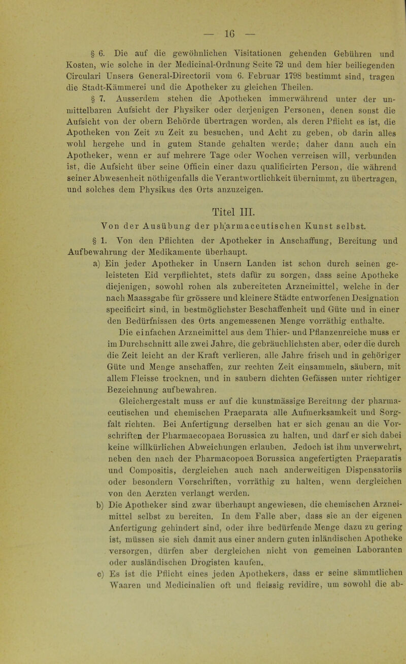IG § 6. Die auf die gewöhnlichen Visitationen gehenden Gebühren und Kosten, wie solche in der Medicinal-Ordnung Seite 72 und dem hier beiliegenden Circulari Unsers General-Directorii vom 6. Februar 1798 bestimmt sind, tragen die Stadt-Kiimmerei und die Apotheker zu gleichen Theilen. § 7. Ausserdem stehen die Apotheken immerwährend unter der un- mittelbaren Aufsicht der Physiker oder derjenigen Personen, denen sonst die Aufsicht von der obern Behörde übertragen worden, als deren Pflicht es ist, die Apotheken von Zeit zu Zeit zu besuchen, und Acht zu geben, ob darin alles wohl hergehe und in gutem Stande gehalten werde; daher dann auch ein Apotheker, wenn er auf mehrere Tage oder Wochen verreisen will, verbunden ist, die Aufsicht über seine Officin einer dazu qualificirten Person, die während seiner Abwesenheit nöthigenfalls die Verantwortlichkeit übernimmt, zu übertragen, und solches dem Physikus des Orts anzuzeigen. Titel III. Von der Ausübung der pharmaceutischen Kunst selbst. § 1. Von den Pflichten der Apotheker in Anschaffung, Bereitung und Aufbewahrung der Medikamente überhaupt. a) Ein jeder Apotheker in Unsern Landen ist schon durch seinen ge- leisteten Eid verpflichtet, stets dafür zu sorgen, dass seine Apotheke diejenigen, sowohl rohen als zubereiteten Arzneimittel, welche in der nach Maassgabe für grössere und kleinere Städte entworfenen Designation specificirt sind, in bestmöglichster Beschaffenheit und Güte und in einer den Bedürfnissen des Orts angemessenen Menge vorräthig enthalte. Die einfachen Arzneimittel aus dem Thier- und Pflanzenreiche muss er im Durchschnitt alle zwei Jahre, die gebräuchlichsten aber, oder die durch die Zeit leicht an der Kraft verlieren, alle Jahre frisch und in gehöriger Güte und Menge ansehafifen, zur rechten Zeit einsammeln, säubern, mit allem Fleisse trocknen, und in säubern dichten Gefässen unter richtiger Bezeichnung aufbewahren. Gleichergestalt muss er auf die kunstmässige Bereitung der pharma- ceutischen und chemischen Praeparata alle Aufmerksamkeit und Sorg- falt richten. Bei Anfertigung derselben hat er sich genau an die Vor- schriften der Pharmaecopaea Borussica zu halten, und darf er sich dabei keine willkürlichen Abweichungen erlauben. Jedoch ist ihm unverwehrt, neben den nach der Pharmacopoea Borussica angefertigten Praeparatis und Compositis, dergleichen auch nach anderweitigen Dispensatoriis oder besondern Vorschriften, vorräthig zu halten, wenn dergleichen von den Aerzten verlangt werden. b) Die Apotheker sind zwar überhaupt angewiesen, die chemischen Arznei- mittel selbst zu bereiten. In dem Falle aber, dass sie an der eigenen Anfertigung gehindert sind, oder ihre bedürfende Menge dazu zu gering ist, müssen sie sich damit aus einer andern guten inländischen Apotheke versorgen, dürfen aber dergleichen nicht von gemeinen Laboranten oder ausländischen Drogisten kaufen. c) Es ist die Pflicht eines jeden Apothekers, dass er seine sämmtlichen Waaren und Medicinalien oft und fleissig revidire, um sowohl die ab-