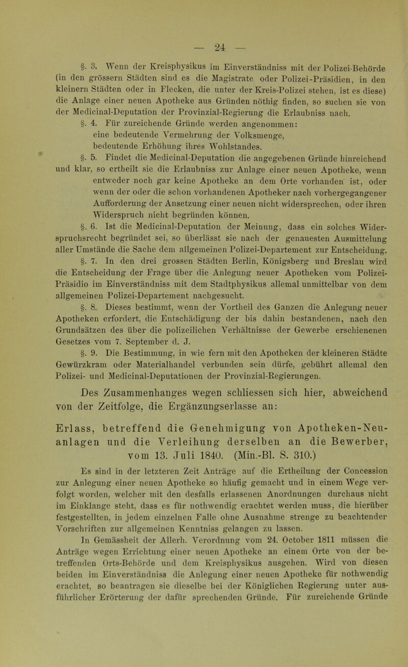 §. 8. Wenn der Ivreisphysikus im Einverständnis mit der Polizei-Behörde (in den grossem Städten sind es die Magistrate oder Polizei-Präsidien, in den kleinern Städten oder in Flecken, die unter der Kreis-Polizei stehen, ist es diese) die Anlage einer neuen Apotheke aus Gründen nüthig linden, so suchen sie von der Medicinal-Deputation der Provinzial-Regierung die Erlaubnis nach. §. 4. Für zureichende Giäinde werden angenommen: eine bedeutende Vermehrung der Volksmenge, bedeutende Erhöhung ihres Wohlstandes. §. 5. Findet die Medicinal-Deputation die angegebenen Gründe hinreichend und klar, so ertheilt sie die Erlaubnis zur Anlage einer neuen Apotheke, wenn entweder noch gar keine Apotheke an dem Orte vorhanden ist, oder wenn der oder die schon vorhandenen Apotheker nach vorhergegangener Aufforderung der Ansetzung einer neuen nicht widersprechen, oder ihren Widerspruch nicht begründen können. §. 6. Ist die Medicinal-Deputation der Meinung, dass ein solches Wider- spruchsrecht begründet sei, so überlässt sie nach der genauesten Ausmittelung aller Umstände die Sache dem allgemeinen Polizei-Departement zur Entscheidung. §. 7. In den drei grossen Städten Berlin, Königsberg und Breslau wird die Entscheidung der Frage über die Anlegung neuer Apotheken vom Polizei- Präsidio im Einverständniss mit dem Stadtpliysikus allemal unmittelbar von dem allgemeinen Polizei-Departement nachgesucht. §. 8. Dieses bestimmt, wenn der Vortheil des Ganzen die Anlegung neuer Apotheken erfordert, die Entschädigung der bis dahin bestandenen, nach den Grundsätzen des über die polizeilichen Verhältnisse der Gewerbe erschienenen Gesetzes vom 7. September d. J. §. 9. Die Bestimmung, in wie fern mit den Apotheken der kleineren Städte Gewürzkram oder Materialhandel verbunden sein dürfe, gebührt allemal den Polizei- und Medicinal-Deputationen der Provinzial-Regierungen. Des Zusammenhanges wegen schliessen sich hier, abweichend von der Zeitfolge, die Ergänzungserlasse an: Erlass, betreffend die Genehmigung von Apotheken-Neu- anlagen und die Verleihung derselben an die Bewerber, vom 13. Juli 1840. (Min.-Bl. S. 310.) Es sind in der letzteren Zeit Anträge auf die Ertheilung der Concession zur Anlegung einer neuen Apotheke so häufig gemacht und in einem Wege ver- folgt worden, welcher mit den desfalls erlassenen Anordnungen durchaus nicht im Einklänge steht, dass es für nothwendig erachtet werden muss, die hierüber festgestellten, in jedem einzelnen Falle ohne Ausnahme strenge zu beachtender Vorschriften zur allgemeinen Kenntniss gelangen zu lassen. In Gemässheit der Allerh. Verordnung vom 24. October 1811 müssen die Anträge wegen Errichtung einer neuen Apotheke an einem Orte von der be- treffenden Orts-Behörde und dem Kreisphysikus ausgehen. Wird von diesen beiden im Einverständniss die Anlegung einer neuen Apotheke für nothwendig erachtet, so beantragen sie dieselbe bei der Königlichen Regierung unter aus- führlicher Erörterung der dafür sprechenden Gründe. Für zureichende Gründe